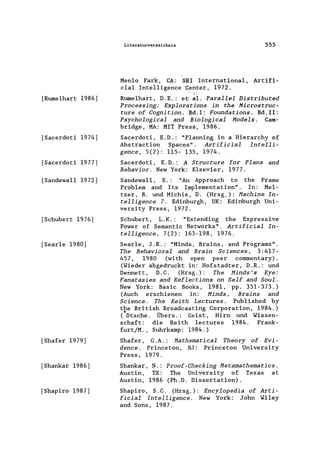 [Rumelhart 1986]
[Sacerdoti 1974]
[Sacerdoti 1977]
[Sandewall 1972]
[Schubert 1976]
[Sear1e 1980]
[Shafer 1979]
[Shankar 1986]
[Shapiro 1987]
Literaturverzeichnis 555
Men10 Park, CA: SRI International, Artifi-
cia1 Intelligence C~nter, 1972.
'"
Rume1hart, D.E.: et a1. Parallel Distributed
Processing: Explorations in the Hicrostruc-
ture of Cognition. Bd.I: Foundations. Bd.II:
Psychological and Biological Hodels. Cam-
bridge, MA: MIT Press, 1986.
Sacerdoti, E.D.: "P1anning in a Hierarchy of
Abstraction Spaces". Artificial Intelli-
gence, 5(2): 115- 135, 1974.
Sacerdoti, E.D.: A Structure for Plans and
Behavior. New York: Elsevier, 1977.
Sandewall, E.: "An Approach to the Frame
Problem and Its Implementation". In: Mel-
tzer, B. und Michie, D. (Hrsg.): Hachine In-
telligence 7. Edinburgh, UK: Edinburgh Uni-
versity Press, 1972.
Schubert, L. K.: "Extending the Express i ve
Power of Semantic Networks". Artificial In-
telligence, 7(2): 163-198, 1976.
Searle, J. R.: "Minds , Brains, and Programs " .
The Behavioral and Brain Sciences, 3:417-
457, 1980 (with open peer commentary).
(Wieder abgedruckt in: Hofstadter, D.R.: und
Dennett, D.C. (Hrsg.): The Hinds's Eye:
Fanatasies and Reflections on Self and Soul.
New York: Basic Books, 1981, pp. 351-373.)
(Auch erschienen in: Hinds, Brains and
Science. The Reith Lectures. Pub1ished by
the British Broadcasting Corporation, 1984.)
(Dtsche. Übers.: Geist, Hirn und Wissen-
schaft: die Reith 1ectures 1984. Frank-
furt/M., Suhrkamp: 1984.)
Shafer, G.A.: Hathematical Theory of Evi-
dence. Princeton, NJ: Princeton University
Press, 1979.
Shankar, N.: Proof-Checking Hetamathematics.
Austin, TX: The University of Texas at
Austin, 1986 (Ph.D. Dissertation).
Shapiro, S.C. (Hrsg.): Encylopedia of Arti-
ficial Intelligence. New York: John Wi1ey
and Sons, 1987.
 