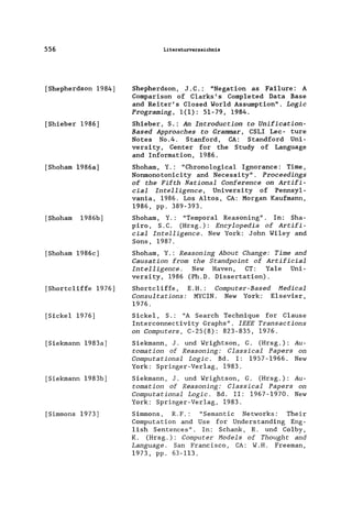 556
[Shepherdson 1984]
[Shieber 1986]
[Shoham 1986a]
[Shoham 1986b]
[Shoham 1986c]
[Shortc1iffe 1976]
[Siekel 1976]
[Siekmann 1983a]
[Siekmann 1983b]
[Simmons 1973]
Literaturverzeichnis
Shepherdson, J .C.: "Negation as Fai1ure: A
Comparison of C1arks' s Comp1eted Data Base
and Reiter's C10sed Wor1d Assumption". Logic
Programing, 1(1): 51-79, 1984.
Shieber, S.: An Introduction to Unification-
Based Approaches to Grammar, CSLI Lec- ture
Notes No.4. Stanford, CA: Standford Uni-
versity, Center for the Study of Language
and Information, 1986.
Shoham, Y.: "Chrono1ogica1 Ignorance: Time,
Nonmonotonicity and Necessity". Proceedings
of the Fifth National Conference on Artifi-
cial Intelligence, University of Pennsy1-
vania, 1986. Los Altos, CA: Morgan Kaufmann,
1986, pp. 389-393.
Shoham, Y.: "Temporal Reasoning". In: Sha-
piro, S.C. (Hrsg.): Encylopedia of Artifi-
cial Intelligence. New York: John Wi1ey and
Sons, 1987.
Shoham, Y.: Reasoning About Change: Time and
Causation from the Standpoint of Artificial
Intelligence. New Haven, CT: Ya1e Uni-
versity, 1986 (Ph.D. Dissertation).
Shortc1iffe, E.H.: Computer-Based Medical
Consultations: MYCIN. New York: Elsevier,
1976.
Sicke1, S.: "A Search Technique for C1ause
Interconnectivity Graphs". IEEE Transactions
on Computers, C-25(8): 823-835, 1976.
Siekmann, J. und Wrightson, G. (Hrsg.): Au-
tomation of Reasoning: Classical Papers on
Computational Logic. Bd. I: 1957-1966. New
York: Springer-Verlag, 1983.
Siekmann, J. und Wrightson, G. (Hrsg.): Au-
tomation of Reasoning: Classical Papers on
Computational Logic. Bd. 11: 1967-1970. New
York: Springer-Verlag, 1983.
Simmons, R.F.: "Semantic Networks: Their
Computation and Use for Understanding Eng-
1ish Sentences" . In: Schank, R. und Co1by,
K. (Hrsg.): Computer Models of Thought and
Language. San Francisco, CA: W.H. Freeman,
1973, pp. 63-113.
 