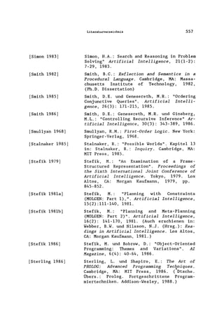 [Simon 1983]
[Smith 1982]
[Smith 1985]
[Smith 1986]
[Smullyan 1968]
[Sta1naker 1985]
[Stefik 1979]
[Stefik 1981a]
[Stefik 1981b]
[Stefik 1986]
[Sterling 1986]
Literaturverzeichnis 557
Simon, H.A.: Search and Reasoning in Problem
Solving" Artificial Intelligence, 21(1-2):
7-29, 1983.
Smith, B.C.: Reflection and Semantics in a
Procedural Language. Cambridge, MA: Massa-
chusetts Institute of Techno1ogy, 1982,
(Ph.D. Dissertation)
Smith, D.E. und Genesereth, M.R.:
Conjunctive Queries". Artificial
gence, 26(3): 171-215, 1985.
"Ordering
Intelli-
Smith, D.E.: Genesereth, M.R. und Ginsberg,
M.L.: "Controlling Recursive Inference" Ar-
tificial Intelligence, 30(3): 343-389, 1986.
Smu11yan, R.M.: First-Order Logic. New York:
Springer-Verlag, 1968.
Sta1naker, R.: "Possib1e lNor1ds". Kapitel 13
in: Sta1naker, R.: Inquiry. Cambridge, MA:
MIT Press, 1985.
Stefik, M.: "An Examination of a Frame-
Structured Representation". Proceedings of
the Sixth International Joint Conference of
Artificial Intelligence. Tokyo, 1979. Los
Altos, CA: Morgan Kaufmann, 1979, pp.
845-852.
Stefik, M. : "P1anning with Constraints
(MOLGEN: Part 1),". Artificial Intelligence,
15(2):111-140, 1981.
Stefik, M. : "P1anning and Meta-P1anning
(MOLGEN: Part 2)". Artificial Intelligence,
16(2): 141-170, 1981. (Auch erschienen in:
lNebber, B.lN. und Ni1sson, N.J. (Hrsg.): Rea-
dings in Artificial Intelligence. Los Altos,
CA: Morgan Kaufmann, 1981.)
Stefik, M. und Bobrow, D.: "Object-Oriented
Programming: Themes and Variations". AI
Magazine, 6(4): 40-64, 1986.
Sterling, L. und Shapiro, E.: The Art of
PROLOG: Advanced Programming Techniques.
~ambridge, MA: MIT Press, 1986. (Dtsche.
Ubers.: Prolog. Fortgeschrittene Program-
miertechniken. Addison-lNes1ey, 1988.)
 
