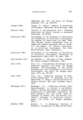 [Trapp1 1986]
[Treite1 1987]
[Uncertain 1985)
[Uncertain 1986)
[Van Benthem 1983)
[Vere 1975)
[Vere 1978]
[Waldinger 1977)
[Walther 1985]
Literaturverzeichnis 559
Cambridge, MA, 1977. Los Altos, CA: Morgan
Kaufmann, 1977, pp. 888-893.
Trapp1, R. (Hrsg.): Impacts of Artificial
Intelligence. Amsterdam: North-Ho11and, 1986
Treite1, R. und Genesereth, M.R.: "Choosing
Directions for Ru1es" Journal of Automated
Reasoning. (Im Druck).
Proceedings of the Workshop on Uncertainty
and Probability in Artificial Intelligence.
Los Angeles, CA. Men10 Park, CA: AAAI, 1985.
(Die Artikel dieser Proceedings sind zu-
sammen mit anderen Aufsätzen auch in: Kanal,
L. N. und Lemmer, J. E. (Hrsg. ): Uncertaini-
ty in Artificial Intelligence. New York:
North-Ho11and, 1986, erschienen.)
Proceedings of the Workshop on Uncertainty
in Artificial Intelligence, University of
Pennsy1vania. Men10 Park, CA: AAAI, 1986.
Van Benthem, J.: The Logic of Time. Hingham,
MA: K1uwer Academic Pub1ishers, 1983.
Vere, S .A.: "Introduction of Concepts in the
Predicate Ca1cu1us". Los Altos, CA: Morgan
Kaufmann, 1975.Proceedings of the Fourth
International Joint Conference of Artificial
Intelligence. Los Altos, CA: Morgan Kauf-
mann, 1975, pp. 281-287.
Vere, S .A.: "Inductive Learning of Re1a-
tiona1 Productions". In: Waterman, D.A: und
Hayes-Roth, F. (Hrsg.): Pattern-Directed In-
ference Systems. New York: Academic Press,
1978.
Waldinger , R.J.: "Achieving Severa1 Goals
Simu1taneous1y". In: E1cock, E. und Michie,
(Hrsg.): Hachine Intelligence 8: Hachine Re-
presentation of Knowledge. Chichester, UK:
EHis Horwood, 1977, pp. 94-136. (Auch er-
schienen in: Webber, B.W. und Ni1sson, N.J.
(Hrsg.): Readings in Artificial Intelli-
gence. Los Altos, CA: Morgan Kaufmann,
1981.)
Wa1ther, C. : "A Mechanica1 Solution of
Schubert's Steamro11er by Many-Sorted Reso-
 