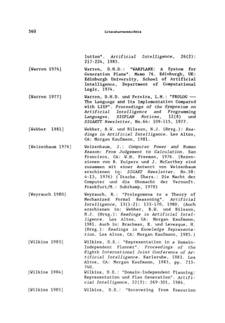 560
[Warren 1974]
[Warren 1977]
[Webber 1981]
[Weizenbaum 1976]
[Weyrauch 1980]
[Wilkins 1983]
[Wilkins 1984]
[Wilkins 1985]
Literaturverzeichnis
1ution". Artificial Intelligence,
217-224, 1985.
26(2):
Warren, D.H.D.: "WARPLANE: A System for
Generation Plans". Memo 76. Edinburgh, UK:
Edinburgh University, Schoo1 of Artificia1
Intelligence, Department of Computationa1
Logic, 1974.
Warren, D.H.D. und Pereira, L.M.: "PROLOG-
The Language and Its Imp1ementation Compared
with LISP". Proceedings of the Symposium on
Artificial Intelligence and Programming
Languages, SIGPLAN Notices, 12(8) und
SIGARTT Newsletter, No.64: 109-115, 1977.
Webber, B.W. und Ni1sson, N.J. (Hrsg.): Rea-
dings in Artificial Intelligence. Los Altos,
CA: Morgan Kaufmann, 1981.
Weizenbaum, J.: Computer Power and Human
Reason: From Judgement to Calculation. San
Francisco, CA: W.H. Freeman, 1976. (Rezen-
sionen von B. Kuipers und J. McCarthey sind
zusammen mit einer Antwort von Weizenbaum
erschienen in: SIGART Newsletter, No.58:
4-13, 1976) (*Dtsche. Übers.: Die Macht der
Computer und die Ohnmacht der Vernunft.
Frankfurt/M.: Suhrkamp, 1978)
Weyrauch, R.: "Prolegomena to a Theory of
Mechanized Formal Reasoning". Artificial
Intelligence, 13(1-2): 133-170, 1980. (Auch
erschienen in: Webber, B.W. und Ni1sson,
N.J. (Hrsg.): Readings in Artificial Intel-
ligence. Los Altos, CA: Morgan Kaufmann,
1981. Auch in: Brachman, R. und Levesque, H.
(Hrsg.): Readings in Knowledge Representa-
tion. Los Altos, CA: Morgan Kaufmann, 1985.)
Wi1kins, D.E.: "Representation in a Domain-
Independent P1anner". Proceedings of the
Eighth International Joint Conference of Ar-
tificial Intelligence. Kar1sruhe, 1983. Los
Altos, CA: Morgan Kaufmann, 1983, pp. 733-
740.
Wi1kins, D.E.: "Domain-Independent P1anning:
Representation und Plan Generation". Artifi-
cial Intelligence, 22(3): 269-301, 1984.
Wi1kins , D. E.: "Recovering from Execution
 