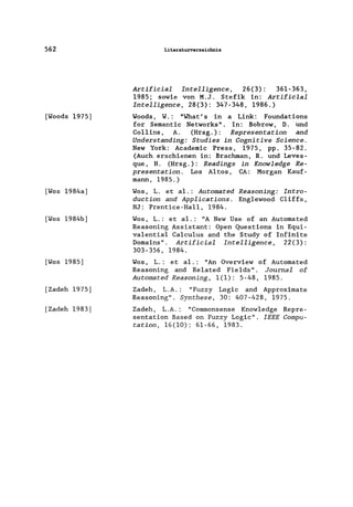 562
[Woods 1975)
[Wos 1984a)
[Wos 1984b)
[Wos 1985)
[Zadeh 1975)
[Zadeh 1983]
Literaturverzeichnis
Artificial Intelligence, 26(3): 361-363,
1985; sowie von M.J. Stefik in: Artificial
Intelligence, 28(3): 347-348, 1986.)
Woods, W.: "What's in a Link: Foundations
for Semantic Networks". In: Bobrow, D. und
Co11ins, A. (Hrsg.): Representation and
Understanding: Studies in Cognitive Science.
New York: Academic Press, 1975, pp. 35-82.
(Auch erschienen in: Brachman, R. und Leves-
que, H. (Hrsg.): Readings in Knowledge Re-
presentation. Los Altos, CA: Morgan Kauf-
mann, 1985.)
Wos, L. et a1.: Automated Reasoning: Intro-
duction and Applications. Eng1ewood C1iffs,
NJ: Prentice-Ha11, 1984.
Wos, L.: et a1.: "A New Use of an Automated
Reasoning Assistant: Open Questions in Equi-
va1entia1 Ca1cu1us and the Study of Infinite
Domains". Artificial Intelligence, 22(3):
303-356, 1984.
Wos, L.: et a1.: "An Overview of Automated
Reasoning and Re1ated Fie1ds". Journal of
Automated Reasoning, 1(1): 5-48, 1985.
Zadeh, L.A.: "Fuzzy Logic and Approximate
Reasoning". Synthese, 30: 407-428, 1975.
Zadeh, L.A.: "Commonsense Know1edge Repre-
sentation Based on Fuzzy Logic". IEEE Compu-
tation, 16(10): 61-66, 1983.
 