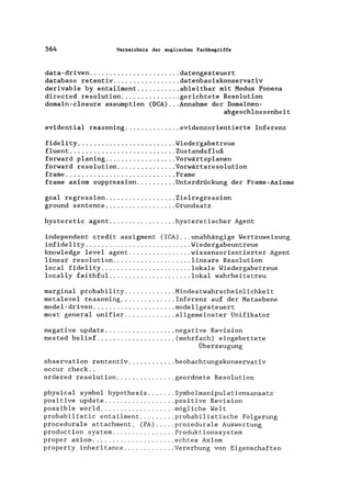 564 Verzeichnis der englischen Fachbegriffe
data-driven ....................... datengesteuert
database retentiv ................. datenbasiskonservativ
derivable by entailment ........... ableitbar mit Modus Ponens
directed resolution ............... gerichtete Resolution
domain-closure assumption (DCA) ... Annahme der Domainen-
abgeschlossenheit
evidential reasoning .............. evidenzorientierte Inferenz
fidelity ......................... Wiedergabetreue
fluent ........................... Zustandsfluß
forward planing.................. Vorwärtsplanen
forward resolution ............... Vorwärtsresolution
frame ............................ Frame
frame axiom suppression.......... Unterdrückung der Frame-Axiome
goal regression .................. Zielregression
ground sentence .................. Grundsatz
hysteretic agent ................. hysteretischer Agent
independent credit assigment (ICA) ... unabhängige Wertzuweisung
infidelity ........................... Wiedergabeuntreue
knowledge level agent ................ wissensorientierter Agent
linear resolution .................... lineare Resolution
local fidelity ....................... lokale Wiedergabetreue
locally faithful ..................... lokal wahrheitstreu
marginal probability ............. Mindestwahrscheinlichkeit
metalevel reasoning .............. Inferenz auf der Metaebene
model-driven ..................... modellgesteuert
most general unifier ............. allgemeinster Unifikator
negative update .................. negative Revision
nested belief .................... (mehrfach) eingebettete
Überzeugung
observation rententiv ............ beobachtungskonservativ
occur check ..
ordered resolution ............... geordnete Resolution
physical symbol hypothesis ....... Symbolmanipulationsansatz
positive update .................. positive Revision
possible world ................... mögliche Welt
probabilistic entailment ......... probabilistische Folgerung
procedurale attachment, (PA) ..... prozedurale Auswertung
production system ................ Produktionssystem
proper axiom ..................... echtes Axiom
property inheritance ............. Vererbung von Eigenschaften
 