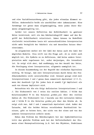 2 Deklaratives Wissen 37
und eine Variablenzuordnung gibt, die jedes einzelne Element er-
füllen. Anderenfalls heißt sie unerfüllbar oder inkonsistent. Eine
Satzmenge ist genau dann allgemeingültig, wenn jedes ihrer Ele-
mente allgemeingültig ist.
Leider ist unsere Definition der Erfüllbarkeit in gewisser
Weise verwirrend, weil sie den Wahrheitsbegriff immer auf den Be-
griff der Erfüllbarkeit relativiert. Daher können im Endeffekt
vielleicht verschiedene Leute mit unterschiedlichen Interpretation
nicht mehr bezüglich der Wahrheit ein und desselben Satzes über-
einstimmen.
Im allgemeinen wächst mit der Zahl der Sätze auch die Zahl der
möglichen Modelle. Dies wirft nun die Frage auf, ob es nicht auch
möglich ist, die Symbole so zu definieren, daß keine andere Inter-
pretation mehr zugelassen ist, außer derjenigen, die intendiert
ist. Es zeigt sich aber, daß unabhängig von der Anzahl der Sätze,
die Festlegung einer Interpretation, allgemein unmöglich ist.
In diesem Zusammenhang ist der Begriff der einfachen Äquivalenz
wichtig. Er besagt, daß zwei Interpretationen durch Sätze des Prä-
dikatenkalküls nicht unterscheidbar sind. Genauer gesagt sind zwei
Interpretationen I und J genau dann semantisch äquivalent CI =J),
wenn der Ausdruck F if> für j eden Satz if> sowohl F if> impliziert als
I J
auch von diesem impliziert wird.
Betrachten wir die wie folgt definierten Interpretationen I und
J. Die Diskurswelt von I seien die reellen Zahlen. I bilde das
Relationssymbol R in die Relation größer_als über den reellen
Zahlen ab. Die Diskurswelt von J bestehe aus den rationalen Zahlen
und I bilde R in die Relation größer_als über den Brüche ab. Es
zeigt sich nun, daß I und J semantisch äquivalent sind. Außer der
Tatsache, daß die beiden Welten verschiedene Kardinalität be-
sitzen, gibt es keinen Satz, der nicht von der einen und von der
anderen Interpretation erfüllt würde.
Neben dem Problem der Mehrdeutigkeit bei der Symboldefinition
tritt das gleiche Problem auch bei der Definierbarkeit der Ele-
mente einer Konzeptualisierung Cz.B. bei den Objekten, Funktionen
 