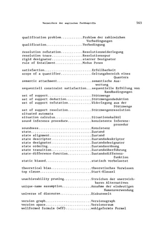 Verzeichnis der englischen Fachbegriffe 565
qualification problem ............ Problem der zahlreichen
Vorbedingungen
qualification .................... Vorbedingung
resolution refutation ............ Resolutionswiderlegung
resolution trace ................. Resolutionsspur
rigid designator ................. starrer Designator
rule of Entailment ............... Modus Pones
satisfaction .......................... Erfüllbarkeit
scope of a quantifier ................. Geltungsbereich eines
Quantors
semantic attachment ................... semantische Aus-
wertung
sequentiell constraint satisfaction ... sequentielle Erfüllung von
Randbedingungen
set of support ........................ Stützmenge
set of support deduction .............. Stützmengendeduktion
set of support refutation ............. Widerlegung aus der
Stützmenge
set of support resolution ............. Stützmengenresolution
situated automata
situation calculus .................... Situationskalkül
sound inference procedure ............. konsistente Inferenz-
prozedur
soundness ............................. Konsistenz
s tate ................................. Zus tand
state alignment ....................... Zustand
state descriptor ...................... Zustandsdeskriptor
state designator ...................... Zustandsdesignator
state ordering ........................ Zustandsordnung
state transition ...................... Zustandsüberführung
state-difference-function............. Zustandsdifferenz-
funktion
static biased ......................... statisch vorbelastet
theoretical bias ...................... theoretisches Vorwissen
top clause ............................ Start-Klausel
unachievability pruning ............... Streichen der unerreich-
baren Alternativen
unique-name assumption ................ Annahme der eindeutigen
Namensverwendung
universe of discourse ................. Diskurswelt
version graph ........... '" ........... Versionsgraph
version space ......................... Versionsraum
wellformed formula (wff) .............. wohlgeformte Formel
 