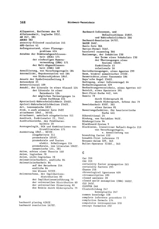 568 S~ichwor~-V.rz.ichnis
Allquantor, Entfernen des 92
Allwissenheit, logische 331f.
AM 247, 381
AMORD 382
ancestry-filtered resolution 141
AND-Gatter 41
Anfangszustand, eines Planungs-
problems 414
Annahme der Domänenabgeschlossen-
heit (DCA) 171
der eindeutigen Namens-
verwendung (UNA) 171
der Welt-Abgeschlossen-
heit (CYA) 168
Annullierung, von Vererbungsregeln 184
Anormalität, Repräsentation von 184
von Diskursobjekten 184f.
Ansatz der Symbolverarbeitung 8
Antezedenz 25
Antwortliteral 109
Anzahl, der Literale in einer Klausel 124
der Literale in einer
Datenbasis 124
der möglichen Verzweigungen in
einem Suchbaum 151
Aposteriori-Wahrscheinlichkeit 254ff.
Apriori-Wahrscheinlichkeiten 254ff.
Art, taxonomische 183f.
Atom, s.auch atomarer Satz 24ff
attachment 104f., 307ff.
Attachment, mehrfach eingebettetes 311
Ausdruck, funktionaler 22, 354f.
Ausdrucksstärke, des Prädikaten-
kalküls 20
Aussagenlogik, DCA und Kombinationen von
Grundliteralen 171
Auswertung 104f., 307ff.
eingebettete 311
prozedurale 105ff.
prozedurale und Testen
elektro Schaltungen 114
prozedurale, von Literalen 106ff.
semantische 131, 381
Axiom, echtes einer Theorie 168
Axiom, logisches 78
Axiom, nicht-logisches 78
Axiomatisierbarkeit, endliche 84
Axiomatisierbarkeit 84
auf der Metaebene 354
endliche 84
von Wissen 327ff.
Axiomenschema, der Implikations-
B
distribution 80
der Implikationseinführung 79
der universellen Distribution 80
der universellen Einsetzung 80
des Beweis durch Widerspruchs 79
backward planing 426ff.
backward resolution 147ff.
Backward-Inferenzen, und
Defaultschlüsse 218ff.
und Wahrscheinlichkeit 266
Backward-Resolution 147ff.
BACON 246f.
Basis-Satz 366
Barcan-Formel 3l6f.
baselevel reasoning 366
Basismenge, der Induktion 230
der Terme eines Vokabulars 230
der Überzeugungen eines
Systems 166ff.
funktionale 15
relationale 16
Basisüberzeugungen, eines Agenten 299
Baum, binärer semantischer 272ff.
Baumstruktur,einer Taxonomie 186
Baye'sche Regel 254ff.
Bedingung, einer Inferenzregel 64
Beobachtungsaxiom 329
Beobachtungsverzeichnis, eines Agenten 467
Bereich, eines Operators 391
Best-First-Suche 442, 444
Beweis 78
durch Widerspruch 81
durch Widerspruch, Schema des 79
Beweisbarkeit 83ff. 361
eines Satzes 81
Bewertungsfunktion, für heuristerische
Suche 441
Bikonditional 25
Bindung, von Variablen 94ff.
Bindungsliste 94
Blackboard-System 9
Blockieren, transitiver Default-Rege1n 219
von Vererbungsregeln,
s. Annullierung von
branching factor 152
breadth-first inference 73
Brouwer-Axiom 329, 345
Bullet-Operator 315ff., 343
c
Car 359
Cdr 359
certainity factor propagation 265
certainity factors 295
Chance 256
chronological ignorance 409
circumscription 189
c10sed sentence 28
c10sed wor1d assumption (CWA) l68ff.
CLS 245f.
CLUSTER 248
C1usterbi1dung 247
konzeptuelle 247
common knowledge 338
complete inference procedure 77
completion formula 174
compulsive introspection 370
concept formation 232
 