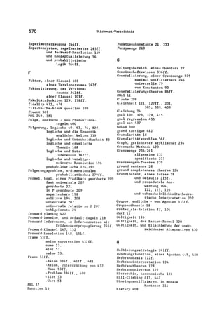 570 Stichwort-Verzeichnis
Experimenterzeugung 244ff.
Expertensystem, regelbasiertes 265ff.
und Backward-Resolution 159
und Konzeptualisierung 56
und probabilistische
Logik 264ff.
F
Faktor, einer Klausel 101
eines Versionsraumes 242f.
Faktorisierung, des Versions-
raumes 242ff.
einer Klausel 101f.
Fakultätsfunktion 129, 178ff.
fidelity 472, 476
fill-in-the-blank question 109
fluent 387
FOL 249, 381
Folge, endliche - von Produktions-
regeln 400
Folgerung, logische 40, 63, 76, 82f.
logische und die Semantik
möglicher Welten 339
logische und Entscheidbarkeit 83
logische und erweiterte
Theorie 168
logische und Meta-
Inferenzen 367ff.
logische und verallge-
meinerte Resolution 196
probabilistische 276-291
Folgerungsproblem, n-dimensionales
probabilistisches 279ff.
Formel, bzgl. eines Prädikats geordnete 209
fast universale 207
geordnete 221
in P geordnete 209
separierbare 198
solitäre 196, 208
universale 207
universale relativ zu P 207
wohlgeformte 24
forward planing 427
Forward-Beweise, und Default-Regeln 218
Forward-Inferenzen, in Inferenznetzen mit
Evidenzwertpropagierung 265f.
Forward-Klausel 147, 152
Forward-Resolution 148, l5lf.
frame 53ff.
axiom suppression 432ff.
name 53.
slot 53.
value 53.
Frame 53ff.
-Axiom 396f., 4l1f., 481
-Axiom, Unterdrückung von 432
-Name 53ff.
-Problem 394ff., 408
-Slot 53
-Wert 53
FRL 37
Funktion 15
Funktionskonstante 21, 353
Fuzzymenge 269
G
Geltungsbereich, eines Quantors 27
Gemeinschaftswissen 336ff.
Generalisierung, einer Grenzmenge 239
maximal unifizierbare 246
universelle 79
von Konstanten 90
Generalisierungstheorem 86ff.
GWAI 11
Glaube 298
Gleichheit 121, 127ff., 231,
305, 339, 439
Gleichung 24
goal 108, 373, 379, 415
goal regression 435
goal set 437
GOLUX 380
grand tactique 482
Granularität 18
Granularitätsproblem 56f.
Graph, gerichteter azyklischer 234
Greensehe Methode 420
Grenzmenge 236-241
allgemeine 237
spezifische 237
Grenzmengen-Theorem 239
ground sentence 28
ground completeness theorem 124
Grundinstanz, eines Satzes 28
und Defaults 215f.,
und prozedurale Aus-
wertung 104,
122, 125, 126
und wahrscheinlichkeitstheore-
tische Interpretation 252
Gruppe, endliche - von Agenten 335ff.
Gruppentheorie 58
Größer_aIs-Relation 37, 104
GWAI 11
Gültigkeit 135
Gültigkeit, der Barcan-Formel 320
Gültigkeit, und Eliminierung der uner-
reichbaren Alternativen 430
H
Halbierungsstrategie 241ff.
Handlungsfunktion, eines Agenten 449, 480
Herbrandbasis 122f.
Herbrandinterpretation 124
Herbrandtheorem 128
Herbranduniversum 122
Hierarchie, taxonomische 183
Hill-Climbing 413, 442
Hineinquantifizieren, in mOdale
Kontexte 314
history 408
 