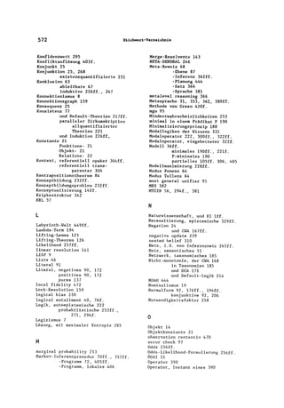 572 Stichwort-Verzeichnis
Konfidenzwert 295
Konfliktauflösung 403f.
Konjunkt 25
Konjunktion 25, 268
existenzquantifizierte 231
Konklusion 63
ableitbare 67
induktive 226ff., 247
Konnektionismus 8
Konnektionsgraph 159
Konsequenz 25
Konsistenz 77
und Default-Theorien 2l7ff.
paralleler Zirkumskription
allquantifizierter
Theorien 221
und Induktion 226ff.
Konstante 21
Funktions- 21
Objekt- 21
Relations- 22
Kontext, referentiell opaker 304ff.
referentiell trans-
parenter 304
Kontrapositionstheorem 84
Konzeptbildung 232ff.
Konzeptbildungsproblem 232ff.
Konzeptualisierung 14ff.
Kripkestruktur 342
KRL 57
L
Labyrinth-Welt 449ff.
Lambda-Term 194
Lifting-Lemma 125
Lifting-Theorem 126
Likelihood 257ff.
linear resolution 141
LISP 9
Liste 46
Literal 91
Literal, negatives 90, 172
positives 90, 172
pures 137
local fidelity 472
Lock-Resolution 159
logical bias 230
logical entailment 40, 76f.
Logik, autoepistemische 222
probabilistische 253ff.,
271, 294f.
Logizismus 7
Lösung, mit maximaler Entropie 285
M
marginal probability 253
Markov-Inferenzprozedur 70ff., 357ff.
-Programm 72, 405ff.
-Programm, lokales 406
Kerge-Resolvente 143
KETA-DENDRAL 246
Keta-Beweis 68
-Ebene 87
-Inferenz 362ff.
-Planung 444
-Satz 366
-Sprache 381
metalevel reasoning 366
Ketasprache 31, 353, 362, 380ff.
Kethode von Green 420f.
mgu 95
Kindestwahrscheinlichkeiten 253
minimal in einem Prädikat P 190
Kinimalisierungsprinzip 188
Kodallogiken des Wissens 331
Kodaloperator 222, 300ff., 322ff.
Kodaloperator, eingebetteter 322f.
Modell 36ff.
minimales 190ff., 22lf.
P-minimales 190
partielles 105ff. 306, 405
Modellmaximierung 228ff.
Modus Ponens 64
Modus Tollens 64
most general unifier 95
MRS 382
MYCIN 56, 294f., 381
N
Naturwissenschaft, und KlIff.
Necessitierung, epistemische 329ff.
Negation 24
und CWA l67ff.
negative update 239
nested belief 310
Netz, i.S. von Inferenznetz 265ff.
Netz, semantisches 51
Netzwerk, taxonomisches 185
Nicht-monotonie, der CWA 168
NOAH 444
in Taxonomien 185
und DCA 171
und Default-Logik 214
Nominalismus 19
Norma1form 92, l76ff., 194ff.
konjunktive 92, 206
Notwendigkeitsfaktor 258
o
Objekt 14
Objektkonstante 21
observation rententiv 470
occur check 97
Odds 256ff.
Odds-Like1ihood-Formu1ierung 256ff.
ÖGAI 11
Operator 390
Operator, Instanz eines 390
 