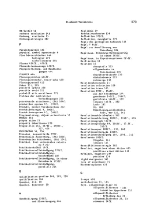 Stichwort-Verzeichnis 573
OR-Gatter 41
ordered resolution 145
Ordnung, statische 73
Ordnungsstrategie 382
p
Paramodulation 131
physical symbol hypo thesis 9
Plan hierarchischer 444
bedingter 425
nicht-linearer 444
Planen 424ff., 479ff.
Planexistenzaussage 420ff.
Plangenerierung, und Randbedin-
gungen 444
PLANNER 444
Planungsproblem 414ff.
Planungsprozedur, Green'sche 420
Planungsprozeß 412
Poker 231, 295
positive update 238
possible world 322
probabilistic entai1ment 275
Problem der zahlreichen
Vorbedingungen 220
procedura1e attachment, (PA) 104f.
production system 9f., 399ff.
Produkt, zweier Versionsräume 242
Produktionsregel 9, 400ff.
Produktionssystem 9f., 399ff.
Programmierung, objekt-orientierte 57
PROLOG 381
proper axiom 73
property inheritance 220
Proposition 141, 267ff., 298ff.,
327, 408
PROSPECTOR 56, 294
Prozedur, sequentielle 397f.
Prozedurale Auswertung, (PA) 104f.
Prozedurales Attachment, (PA) 104f.
Prädikat, fast universales relativ
zu P 207
Prädikatenkalkül 19ff.
Prädikatvervollständigung 175ff.
Prädikatvervollständigung,
beschränkte 187
Prädikatvervollständigung, in einer
Datenbasis 175ff.
Prädikatvervollständigung,
parallele 214
a
qua1ification problem 166, 183, 220
qualification 166
Quantor, All- 20
Quantor, Existenz- 20
R
Randbedingung l53ff.
und Planerzeugung 444
Realismus 19
Reduktionstheorem 159
Reflektion 372ff.
Reflektion, zwanghafte 379
Regel des geringsten Aufwands 155
Regel T 84ff.
Regel zur Annu1lierung von
Vererbung 184
Regelbaum, Evidenzwertpropagierung
in einem 265ff.
Regelbaum, in Expertensystemen 265ff.
Reifikation 18
Relation 16
akzeptable 233
allgemeinste im
Versionraum 235
charakteristische 233
diskriminante 233
zulässige 235
Relationskonstante 21
resolution refutation 108
resolution trace 103
Resolution 89ff., 356ff.
aus der Stützmenge 144
geordnete 145ff., 356ff.
gerichtete 146ff., 159
lineare 141ff., 382
Lock- 181
SL- 160
Wider1egungsvo1lständig-
keit, der 122, 361
Reso1utionsab1eitbarkeit 362
Resolutionsableitung 102ff., 126ff., 424
Resolutionsgraph 102ff.
Resolutionsprinzip 89, 101ff., 131ff.,
352ff.
Resolutionsspur 102ff., 135, 160
Resolutionsstrategie l36ff.
Resolutionswiderlegung 107, 159f., 312
Resolvente 100ff.
Eingabe- 141
lineare 141
Restrikitionsstrategie 382
Resultat, negatives einer Aktion 435
positives einer Aktion 435
Revision, negative 239
positive 238
rigid designator 341
rule of entai1ment 76
Rückwärtsplanen 426
s
S-expr 409
satisfaction 33, 153
Satz, allgemeingültiger 36
allquantifizierter - als
induktive Hypothese 232
allquantifizierter
- Erfüllung des 35
allquantifizierter 26, 35
atomarer 24ff.
 