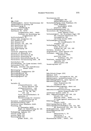 Stichwort-Verzeichnis 575
u
U~A l7lff.
Unabhängigkeit, zweier Versionsräume 242
unachievability pruning 430
Und-Beseitigung 64
-Einführung 64
Unerfüllbarkeit l22ff.
Unifikator 95, 357ff.
allgemeinster 95ff., 356ff.
Prozedur zur Berechnung des
allgemeinsten 363
Unifizierbarkeit 95
unique-name assumption 171
Unit-Deduktion 139
Unit-Klausel 139
Unit-Klausel 139, 360, 376
Unit-Resolution 139
Unit-Resolvente 139
Unit-Widerlegung 139
UNITS 57
universal subgoaling 373ff.
universe of discourse 14
Universelle Distribution 80
Universelle Einsetzung 80
Universelle Generalisierung 80, 85
Universelle Instantiierung 65ff., 80
Unsicherheit 264
Unterdrückung, von Frame-Axiomen 434ff.
Unwissenheit 293, 409
Übergang, zwischen zwei Reflektions-
ebenen 372ff.
Überzeugung 8
Überzeugung, eingebettete 310
Überzeugungsatom 302
Überzeugungsmenge 168
Überzeugungssatz 251
v
Variable 20
allquantifizierte - und
Bullet-Operator 318
allquantifizierte - und
Skolemisierung 166
freie 27, 66, 80, 109,
299, 310
freie und Erfü1lbarkeit 35
gebundene 27
Skolemisierung der existenz-
quantifizierten 92
Variablen standardisieren 92
Variablenzuordnung 33ff.
Variation eines Prädikats 2l0ff.
Vererbung 184
in Taxonomien l82ff.
Regel zur Annu1lierung der 184
von Eigenschaften 220
Verknüpfung, kausale 373
version graph 233
version space 233
Versionsgraph 234
primer 243ff., 271
Versionsraum 233
unabhängiger 242
wohlstrukturierter 237
Vervollständigung eines Prädikats 174
eines Prädikats,
beschränkte l87ff.
parallele l80ff.
Vervollständigungsformel 174
Verzeichnis der Vorgeschichte,
eines Agenten 473ff.
Vollständigkeit, der Attachment-Rege1 308
der lineraren Resolution 143
introspektive 369
und Frame-Axiome 432ff.
Vollständigkeitstheorem,
für Grundklauseln 124
allgemein 126
Vorbedingung 166, 408, 435
einer Aktion 435
Problem der 166, 220, 408
Vorfahre, direkter 142
Vorgeschichte, eines Agenten 473
Vorkommen, negatives eines
Prädikats 195ff.
positives eines
Prädikats 195, 211
Vorwissen, konzeptue1les 229f.
logisches 229
theoretisches 228
Vorwärtsplanen 427
w
Wahr/Falsch-Fragen 107f.
Wahrheit 34ff.
Wahrheitstreue, introspektive 368, 381
Wahrheitswert, probabi1istischer 279
Wahrnehmungsfunktion , eines Agenten 448
Wahrscheinlichkeit 25lff.
einer Proposition 252
subjektive 252
Wahrscheinlichkeitsgrenze, obere und
untere 293
Wahrscheinlichkeitsverteilung, gemeinsame
zweier Propositionen 252
wel1formed formula (wff) 24
Welt, Abgeschlossenheit der 168, 220
aktuale 271, 275f.
mögliche 322ff., 342ff.
zu einem Agenten assoziierte 324
Widerlegung 107
lineare l42ff.
Widerlegungstheorem 84ff., 107
Widerlegungsvollständigkeit 122, 146, 362
der Resolution 122, 126, 132, 362
Wiedergabetreue , lokale 471ff.
Wiedergabeuntreue 476
Wissen 298
deklaratives 4, 55
implizites 4
prozedurales 4f., 55
Wissensaxiom 327ff., 334ff., 345
 