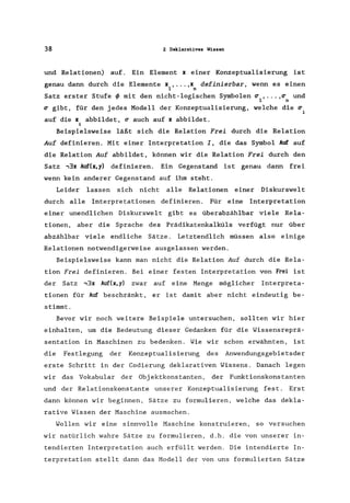 38 2 Deklaratives Wissen
und Relationen) auf. Ein Element x einer Konzeptualisierung ist
genau dann durch die Elemente x , ... ,x definierbar, wenn es einen
1 n
Satz erster Stufe ~ mit den nicht-logischen Symbolen ~ , ... ,~ und
1 n
~ gibt, für den jedes Modell der Konzeptualisierung, welche die ~
i
auf die x abbildet, ~ auch auf x abbildet.
i
Beispielsweise läßt sich die Relation Frei durch die Relation
Auf definieren. Mit einer Interpretation I, die das Symbol Auf auf
die Relation Auf abbildet, können wir die Relation Frei durch den
Satz -,3x Auf(x,y) definieren. Ein Gegenstand ist genau dann frei
wenn kein anderer Gegenstand auf ihm steht.
Leider lassen sich nicht alle Relationen einer Diskurswelt
durch alle Interpretationen definieren. Für eine Interpretation
einer unendlichen Diskurswelt gibt es überabzählbar viele Rela-
tionen, aber die Sprache des Prädikatenkalküls verfügt nur über
abzählbar viele endliche Sätze. Letztendlich müssen also einige
Relationen notwendigerweise ausgelassen werden.
Beispielsweise kann man nicht die Relation Auf durch die Rela-
tion Frei definieren. Bei einer festen Interpretation von Frei ist
der Satz -,3x Auf(x,y) zwar auf eine Menge möglicher Interpreta-
tionen für Auf beschränkt, er is t damit aber nicht eindeutig be-
stimmt.
Bevor wir noch weitere Beispiele untersuchen, sollten wir hier
einhalten, um die Bedeutung dieser Gedanken für die Wissensreprä-
sentation in Maschinen zu bedenken. Wie wir schon erwähnten, ist
die Festlegung der Konzeptualisierung des Anwendungsgebietsder
erste Schritt in der Codierung deklarativen Wissens. Danach legen
wir das Vokabular der Objektkonstanten, der Funktionskonstanten
und der Relationskonstante unserer Konzeptualisierung fest. Erst
dann können wir beginnen, Sätze zu formulieren, welche das dekla-
rative Wissen der Maschine ausmachen.
Wollen wir eine sinnvolle Maschine konstruieren, so versuchen
wir natürlich wahre Sätze zu formulieren, d.h. die von unserer in-
tendierten Interpretation auch erfüllt werden. Die intendierte In-
terpretation stellt dann das Modell der von uns formulierten Sätze
 