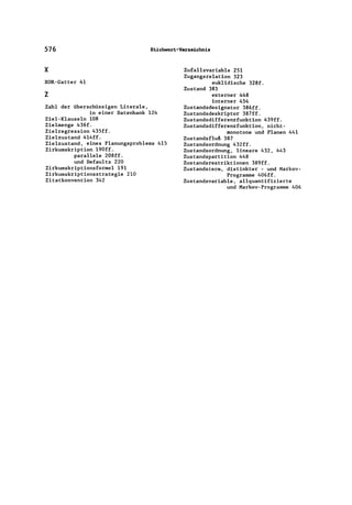576 Stichwort-VarzeLchnis
x
XOR-Gatter 41
z
Zahl der überschüssigen Literale,
in einer Datenbank 124
Ziel-Klauseln 108
Zielmenge 436f.
Zielregression 435ff.
Zielzustand 4l4ff.
Zielzustand, eines Planungsproblems 415
Zirkumskription 190ff.
parallele 208ff.
und Defaults 220
Zirkumskriptionsformel 191
Zirkumskriptionsstrategie 210
Zitatkonvention 342
Zufallsvariable 251
Zugangsrelation 323
euklidische 328f.
Zustand 383
externer 448
interner 454
Zustandsdesignator 386ff.
Zustandsdeskriptor 387ff.
Zustandsdifferenzfunktion 439ff.
Zustandsdifferenzfunktion, nicht-
monotone und Planen 441
Zustandsfluß 387
Zustandsordnung 432ff.
Zustandsordnung, lineare 432, 443
Zustandspartition 448
Zustandsrestriktionen 389ff.
Zustandsterm, distinkter - und Markov-
Programme 406ff.
Zustandsvariable, allquantifizierte
und Markov-Programme 406
 