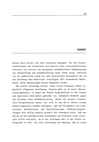 VII
VORWORT
Dieses Buch basiert auf zwei zentralen Annahmen: Für den wissen-
schaftlichen und technischen Fortschritt einer wissenschaftlichen
Disziplin ist erstens ein geeignetes mathematisches Handwerkszeug
zur Formulierung und Zusammenfassung neuer Ideen nötig. Zweitens
ist die symbolische Logik ein sehr wesentlicher Bestandteil der in
der Forschung über Künstliche Intelligenz (KI) verwendeten Mathe-
matik. Beide Behauptungen müssen begründet werden.
Man sollte allerdings meinen, unser erster Grundsatz fände ei-
gentlich allgemeine Zustimmung. Dennoch gibt es in neuen Wissen-
schaftsgebieten, in denen das Wissen hauptsächlich an die Praxis
und empirische Fallstudien gebunden ist, vehemente Einwände gegen
die Versuche einer Mathematisierung. (Einer der Autoren erinnert
sich beispielsweise daran, wie sich in den 50-er Jahren einige
Elektroingenieure darüber beklagten, daß zum Verständnis von elek-
trischen Schaltkreisen und Kontrollsystemen Differentialglei-
chungen doch völlig unnötig seinen!) Wir behaupten nicht, daß das
Wissen um die mathematischen Grundlagen und Techniken einer Diszi-
plin allein ausreicht, um in der Forschung oder in der Praxis er-
folgreich zu sein. Wir sind allerdings der Meinung, daß zu einem
 