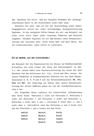 2 Deklaratives Wissen 39
dar. Beachten Sie bitte, daß bei falschen Annahmen die niederge-
schriebenen Sätze in der Wirklichkeit nicht wahr sind.
Beachten Sie auch, daß wir bei der Beschreibung eines Anwen-
dungsgebietes selten mit einer vollständigen Konzeptualisierung
beginnen. In den wenigsten Fällen können wir wir zum Beispiel von
einer Liste aller Tupel jeder einzelnen Funktion und Relation
ausgehen. Vielmehr beginnen wir mit dem Entwurf einer Konzeptuali-
sierung und versuchen dann, diese durch mehr und mehr Sätze, die
wir niederschreiben, immer weiter zu verfeinern.
2.4 EIN BEISPIEL AUS DER KLÖTZCHENWELT
Als Beispiel für die Repräsentation von Wissen im Prädikatenkalkül
betrachten wir noch einmal die Szene der Klötzchenwelt in Abb.
2.1. Wir setzen dabei eine Konzeptua1isierung der Szene mit fünf
Objekten und den Relationen Auf, Frei, Tisch und Über voraus. Für
unsere Vokabular im Prädikatenkalkül benützen wir die fünf Objekt-
konstanten A, B, C, 0 und E und die Relationskonstanten Auf, Frei,
Tisch und über. Zur Codierung von Fakten über unsere Konzeptua1i-
sierung mit diesen Symbolen gehen wir von der Standardinterpreta-
tion I aus.
Die folgenden Sätze codieren die wesentlichen Informationen
über diese Szene: Klötzchen a steht auf Klötzchen b, Klötzchen b
steht auf Klötzchen c und Klötzchen d steht auf Klötzchen e.
Klötzchen a steht über bund c, Klötzchen b steht über c, und d
steht über e. Schließlich sind die Klötzchen a und d beide frei
und die Klötzchen c und e stehen auf dem Tisch.
Auf(A,B) Über(A,B) FreHA)
Auf(B,C) Über(B,C) FreHO)
Auf(O,E) Über(A,C) Tisch(C)
über(O,E) Tisch(E)
 