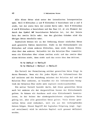 40 2 Deklarat.ives Wissen
Alle diese Sätze sind unter der intendierten Interpretation
wahr. Weil A Klötzchen a und B Klötzchen b bezeichnen und a auf b
steht, ist der erste Satz der ersten Zeile wahr. Weil D Klötzchen
d und E Klötzchen e bezeichnen und das Paar (d, e> ein Element der
durch das Symbol Auf bezeichneten Relation ist, ist der letzte
Satz der zweite Zeile wahr. Aus den gleichen Gründen sind die
übrigen Sätze ebenfalls wahr.
Zusätzlich können wir zu der Codierung dieser einfachen Sätze
auch generelle Fakten darstellen. Steht in der Klötzchenwelt ein
Klötzchen auf einem anderen Klötzchen, dann steht dieses Klötz-
chen über dem anderen. Weiterhin ist die Relation Über transitiv:
wenn ein Klötzchen über einem zweiten steht und das zweite über
einem dritten steht, dann steht auch das erste über dem dritten.
:Ix :Iy (Auf(x,y) ~ über(x,y))
:Ix :Iy (ü"ber(x,y) A ü"ber(y,z) ~ ü"ber(x,z»
Ein Vorteil der Formulierung solcher generellen Sätze liegt in
deren Ökonomie. Wenn wir für jedes Obj ekt die Informationen für
Auf notieren und die Beziehung zwischen der Relation Auf und der
Relation Über codieren, so brauchen wir die Informationen bezüg-
lich der Relation Über nicht mehr explizit niederzuschreiben.
Ein weiter Vorteil besteht darin, daß diese generellen Sätze
auch bei anderen als der dargestellten Szenen der Klötzchenwelt
gelten. So können wir durchaus auch eine Klötzchenwelt konstru-
ieren, in der keiner der niedergeschriebenen singulären Sätze
gültig ist, aber alle generellen Sätze gelten. Viele dieser gene-
rellen Sätze sind redundant, weil sie aus den vorhergehenden
Sätzen folgen. Dieser Begriff der logischen Folgerung (engl. logi-
cal entailment) wird im nächsten Kapitel noch genauer definiert
werden.
 