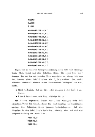 Andg(Al)
Andg(A2)
Org(Ol)
2 Deklaratives Wissen
Verbindg(E(l,Fl),E(l,Xl»
Verbindg(E(2,Fl),E(2,Xl»
Verbindg(E(l,Fl),E(l,Al»
Verbindg(E(2,Fl),E(2,Al»
Verbindg(E(3,Fl),E(2,X2»
Verbindg(E(3,Fl),E(1,A2»
Verbindg(A(l,Xl),E(l,Xl»
Verbindg(A(1,Xl),E(2,A2»
Verbindg(A(l,A2),E(l,Ol»
Verbindg(A(1,Al),E(2,Ol»
Verbindg(A(1,X2),A(1,Fl»
Verbindg(E(1,Ol),A(2,Fl»
43
Fügen wir zu unserer Konzeptualisierung noch hohe und niedrige
Werte (d.h. Bits) und eine Relation hinzu, die einem Ein- oder
Ausgang den an ihm anliegenden Wert zuordnet, so können wir nun
den Zustand eines Schaltkreises wie f beschreiben. Das nach-
1
stehende Vokabular enthält diese zusätzlichen konzeptuellen Ele-
mente .
• V(x,z) bedeutet, daß am Ein- oder Ausgang x der Wert z an-
liegt .
• 1 und 0 bezeichnen hohe bzw. niedrige Werte.
Mit diesen Begriffen können wir jetzt Aussagen über die
einzelnen Werte der verschiedenen Ein- und Ausgänge im Schaltkreis
machen. Die folgenden Sätze besagen beispielsweise, daß die
Eingaben in dem Schaltkreis hoch bzw. niedrig sind und daß die
Ausgaben niedrig bzw. hoch sind.
V(E(1, Fl), 1)
V(E(2, Fl), 0)
V(E(3,Fl),1)
 