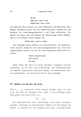46 2 Deklaratives Wissen
'Vx x:5x
'Vx'Vy x:5y " r-:X ==9 x=y
'VX'Vy'VZ x:5y " r-:Z ==9 x:5z
Auf ähnliche Weise können wir auch Funktionen und Relationen über
Mengen charakterisieren. Mit der Elementrelation e können wir zum
Beispiel die Schnittmengenfunktion n wie folgt definieren. Ein
Objekt ist genau dann ein Element der Schnittmenge zweier Mengen,
wenn es ein Element beider Mengen ist.
'Vs'VWx (xes " xet) = xesnt
Die folgenden Sätze drücken die Assoziativität, die Kommutati-
vität und die Idempotenz der Schnittmengenfunktion aus. Alle drei
Eigenschaften lassen sich mit der oben angeführten Definition be-
weisen.
'Vr'Vs'Vt rn(snt)=(rns)nt
'Vs'Vt snt=tns
'Vs sns=s
Falls Ihnen die Sätze in diesem Abschnitt irgendwie vertraut
erscheinen, so war dies auch beabsichtigt. Der Prädikatenkalkül
ist nämlich ursprünglich entwickelt worden, um mathematische Fak-
ten auszudrücken, und noch heute wird er dazu verwendet.
2.7 BEISPIELE AUS DER WELT DER LISTEN
Sind T , ... , T zugelassene Terme unserer Sprache, dann ist eine
1 n
Liste ein Term der folgenden Form, wobei n eine beliebige ganze
Zahl größer oder gleich Null ist.
[T , ... ,T 1
1 n
Zur Repräsentation einer Objektfolge sind Listen besonders
geeignet. Verwenden wir beispielsweise Ziffern zur Bezeichnung von
Zahlen, so benützen wir die folgende Liste dazu, diejenige Folge
 
