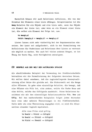 48 2 Deklaratives Wissen
Natürlich können wir auch Relationen definieren, die von der
Struktur der Elemente einer Liste abhängen. Beispielsweise ist die
hoong Relation für ein Objekt und eine Liste wahr, wenn das Objekt
ein Element der Liste ist; oder wenn es ein Element einer Liste
ist, die selbst ein Element der Folge ist, usw.
Vx hoong(x, x)
VxVy'Vz (hoong(x,y) v Among(x,z» ~ hoong(x,y.z)
Listen lassen sich sehr vielseitig bei der Repräsentation ein-
setzen. Der Leser sei aufgefordert, sich in der Formulierung von
Definitionen für Funktionen und Relationen über Listen so vertraut
wie möglich zu machen. Wie auch bei vielen anderen Dingen, so ist
Übung der beste Weg, sich Fertigkeiten anzueignen.
2.8 BEISPELE AUS DER WELT DER NATÜRLICHEN SPRACHE
Als abschließendes Beispiel der Verwendung des Prädikatenkalküls
betrachten wir die Formalisierung der folgenden deutschen Sätzen.
Wir wollen dabei annehmen, daß die zugrundeliegende Konzeptuali-
sierung aller Sätze die gleiche sei. Die Diskurswelt sei die Menge
aller Pflanzen. Es gebe eine einstellige Relation, die besagt, daß
eine Pflanze ein Pilz ist, eine andere, welche die Farbe Rosa und
eine dritte, welche das Giftigsein ausdrückt. Diese Relationen be-
zeichnen wir mit den einstelligen Relationssymbolen Pilz, Rosa und
Giftig. Bei den nachstehenden Beispielen folgen jedem deutschen
Satz eine oder mehrere Übersetzungen in den Prädikatenkalkül.
Falls mehr als eine Übersetzung angegeben wird, so sind die Alter-
nativen einander logisch äquivalent.
Alle rosa Pilze sind giftig.
Vx Rosa(x) / Pilz(x) ~ Giftig(x)
Vx Rosa(x) ~ (Pilz(x) ~ Giftig(x))
;Ix Pilz(x) ~ (Rosa(x) ~ Giftig(x»
 