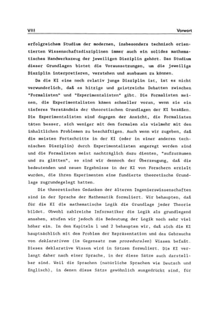 VIII Vorwort
erfolgreichem Studium der modernen, insbesonders technisch orien-
tierten Wissenschaftsdisziplinen immer auch ein solides mathema-
tisches Handwerkszeug der jeweiligen Disziplin gehört. Das Studium
dieser Grundlagen bietet die Voraussetzungen, um die jeweilige
Disziplin interpretieren, verstehen und ausbauen zu können.
Da die KI eine noch relativ junge Disziplin ist, ist es nicht
verwunderlich, daß es hitzige und geistreiche Debatten zwischen
"Formalisten" und "Experimentalisten" gibt. Die Formalisten mei-
nen, die Experimentalisten kämen schneller voran, wenn sie ein
tieferes Verständnis der theoretischen Grundlagen der KI besäßen.
Die Experimentalisten sind dagegen der Ansicht, die Formalisten
täten besser, sich weniger mit den formalen als vielmehr mit den
inhaltlichen Problemen zu beschäftigen. Auch wenn wir zugeben, daß
die meisten Fortschritte in der KI (oder in einer anderen tech-
nischen Disziplin) durch Experimentalisten angeregt worden sind
und die Formalisten meist nachträglich dazu dienten, "aufzuräumen
und zu glätten", so sind wir dennoch der Überzeugung, daß die
bedeutenden und neuen Ergebnisse in der KI von Forschern erzielt
wurden, die ihren Experimenten eine fundierte theoretische Grund-
lage zugrundegelegt hatten.
Die theoretischen Gedanken der älteren Ingenierswissenschaften
sind in der Sprache der Mathematik formuliert. Wir behaupten, daß
für die KI die mathematische Logik die Grundlage jeder Theorie
bildet. Obwohl zahlreiche Informatiker die Logik als grundlegend
ansehen, stufen wir jedoch die Bedeutung der Logik noch sehr viel
höher ein. In den Kapiteln 1 und 2 behaupten wir, daß sich die KI
hauptsächlich mit dem Problem der Repräsentation und des Gebrauchs
von deklarativem (im Gegensatz zum prozeduralen) Wissen befaßt.
Dieses deklarative Wissen wird in Sätzen formuliert. Die KI ver-
langt daher nach einer Sprache, in der diese Sätze auch darstell-
bar sind. Weil die Sprachen (natürliche Sprachen wie Deutsch und
Englisch), in denen diese Sätze gewöhnlich ausgedrückt sind, für
 