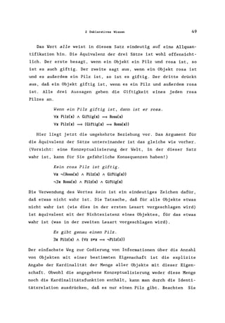2 Deklaratives Wissen 49
Das Wort alle weist in diesem Satz eindeutig auf eine Allquan-
tifikation hin. Die Äquivalenz der drei Sätze ist wohl offensicht-
lich. Der erste besagt, wenn ein Objekt ein Pilz und rosa ist, so
ist es auch giftig. Der zweite sagt aus, wenn ein Objekt rosa ist
und es außerdem ein Pilz ist, so ist es giftig. Der dritte drückt
aus, daß ein Objekt giftig ist, wenn es ein Pilz und außerdem rosa
ist. Alle drei Aussagen geben die Giftigkeit eines j eden rosa
Pilzes an.
Wenn ein Pilz giftig ist, dann ist er rosa.
';Ix Pilz(x) / Giftig(x) = Rosa(x)
';Ix Pilz(x) = (Giftig(x) = Rosa(x»
Hier liegt jetzt die umgekehrte Beziehung vor. Das Argument für
die Äquivalenz der Sätze untereinander ist das gleiche wie vorher.
(Vorsicht: eine Konzeptualisierung der Welt, in der dieser Satz
wahr ist, kann für Sie gefährliche Konsequenzen haben!)
Kein rosa Pilz ist giftig.
';Ix ,(Rosa(x) / Pilz(x) / Giftig(x»
,3x Rosa(x) / Pilz(x) / Giftig(x)
Die Verwendung des Wortes kein ist ein eindeutiges Zeichen dafür,
daß etwas nicht wahr ist. Die Tatsache, daß für alle Objekte etwas
nicht wahr ist (wie dies in der ersten Lesart vorgeschlagen wird)
ist äquivalent mit der Nichtexistenz eines Objektes, für das etwas
wahr ist (was in der zweiten Lesart vorgeschlagen wird).
Es gibt genau einen Pilz.
3x Pilz(x) / (';Iz z:;tx = ,Pilz(z»
Der einfachste Weg zur Codierung von Informationen über die Anzahl
von Objekten mit einer bestimmten Eigenschaft ist die explizite
Angabe der Kardinalität der Menge aller Objekte mit dieser Eigen-
schaft. Obwohl die angegebene Konzeptualisierung weder diese Menge
noch die Kardinalitätsfunktion enthält, kann man durch die Identi-
tätsrelation ausdrücken, daß es nur einen Pilz gibt. Beachten Sie
 