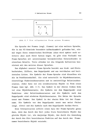 2 Deklaratives Wissen 53
p ßn n
Abb.2.7 Die allgemeine Form eines Frames
Die Sprache der Frames (engl. frames) ist eine weitere Sprache,
die in der KI-Gemeinde besondere Aufmerksamkeit gefunden hat, ein-
mal wegen ihres semantischen Reichtums (dies wird später noch er-
örtert) aber auch ihrer Syntax wegen. Es gibt eine Vielzahl von
Frame - Sprachen mit untereinander beträchtlichen Unterschieden in
einzelnen Details. Trotz alledem ist die folgende Definition kon-
sistent mit den meisten dieser Sprachen.
Das Alphabet unserer Frame-Sprache besteht aus Groß- und Klein-
buchstaben, Ziffern, dem Doppelpunkt und aus vertikalen und hori-
zontalen Linien. Die Symbole der Frame-Sprache sind dieselben wie
die im Prädikatenkalkül. Sie sind unterteilt in Objektkonstanten,
einstellige Funktionskonstanten und in zweistellige Relationskon-
stanten. Jeder Satz ist ein strukturiertes Objekt in Form eines
Frames (man vgl. Abb. 2.7). Das Symbol in der oberen linken Ecke
ist eine Objektkonstante; die Symbole vor dem Doppelpunkt sind
Funktions- oder Relationskonstanten und die Symbole nach dem
Doppelpunkt sind wiederum Objektkonstanten. Die Sätze der Sprache
nennt man Frames. Das Symbol in der oberen Ecke ist der Frame-
name. Die Symbole vor dem Doppelpunkt nennt man meist Fächer
(engl. slots) und die Symbole nach dem Doppelpunkt heißen Werte.
Eine Interpretation erfüllt einen Satz der Frame-Sprache genau
dann, wenn das durch den Wert jedes Slots bezeichnete Objekt das
gleiche Objekt ist, wie dasjenige Objekt, das durch die Anwendung
der durch den Slot bezeichneten Funktion auf das durch den Frame-
namen bezeichnete Objekt entsteht.
 