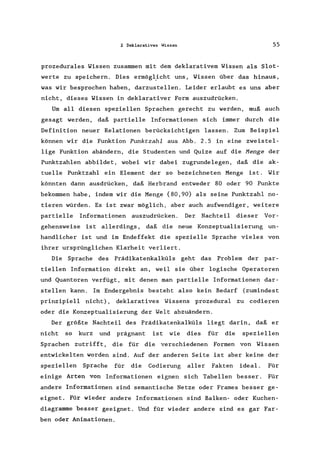 2 Deklaratives Wissen 55
prozedurales Wissen zusammen mit dem deklarativem Wissen als Slot-
werte zu speichern. Dies ermögl}cht uns, Wissen über das hinaus,
was wir besprochen haben, darzustellen. Leider erlaubt es uns aber
nicht, dieses Wissen in deklarativer Form auszudrücken.
Um all diesen speziellen Sprachen gerecht zu werden, muß auch
gesagt werden, daß partielle Informationen sich immer durch die
Definition neuer Relationen berücksichtigen lassen. Zum Beispiel
können wir die Funktion Punktzahl aus Abb. 2.5 in eine zweistel-
lige Funktion abändern, die Studenten und Quize auf die Menge der
Punktzahlen abbildet, wobei wir dabei zugrundelegen , daß die ak-
tuelle Punktzahl ein Element der so bezeichneten Menge ist. Wir
könnten dann ausdrücken, daß Herbrand entweder 80 oder 90 Punkte
bekommen habe, indem wir die Menge {80,90} als seine Punktzahl no-
tieren würden. Es ist zwar möglich, aber auch aufwendiger, weitere
partielle Informationen auszudrücken. Der Nachteil dieser Vor-
gehensweise ist allerdings, daß die neue Konzeptualisierung un-
handlicher ist und im Endeffekt die spezielle Sprache vieles von
ihrer ursprünglichen Klarheit verliert.
Die Sprache des Prädikatenkalküls geht das Problem der par-
tiellen Information direkt an, weil sie über logische Operatoren
und Quantoren verfügt, mit denen man partielle Informationen dar-
stellen kann. Im Endergebnis besteht also kein Bedarf (zumindest
prinzipiell nicht), deklaratives Wissens prozedural zu codieren
oder die Konzeptualisierung der Welt abzuändern.
Der größte Nachteil des Prädikatenkalküls liegt darin, daß er
nicht so kurz und prägnant ist wie dies für die speziellen
Sprachen zutrifft, die für die verschiedenen Formen von Wissen
entwickelten worden sind. Auf der anderen Seite ist aber keine der
speziellen Sprache für die Codierung aller Fakten ideal. Für
einige Arten von Informationen eignen sich Tabellen besser. Für
andere Informationen sind semantische Netze oder Frames besser ge-
eignet. Für wieder andere Informationen sind Balken- oder Kuchen-
diagramme besser geeignet. Und für wieder andere sind es gar Far-
ben oder Animationen.
 