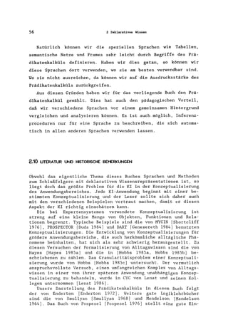 56 Z Deklaratives Wissen
Natürlich können wir die speziellen Sprachen wie Tabellen,
semantische Netze und Frames sehr leicht durch Begriffe des Prä-
dikatenkalküls definieren. Haben wir dies getan, so können wir
diese Sprachen dort verwenden, wo sie am besten verwendbar sind.
Wo sie nicht ausreichen, da können wir auf die Ausdrucksstärke des
Prädikatenkalküls zurückgreifen.
Aus diesen Gründen haben wir für das vorliegende Buch den Prä-
dikatenkalkül gewählt. Dies hat auch den pädagogischen Vorteil,
daß wir verschiedene Sprachen vor einem gemeinsamen Hintergrund
vergleichen und analysieren können. Es ist auch möglich, Inferenz-
prozeduren nur für eine Sprache zu beschreiben, die sich automa-
tisch in allen anderen Sprachen verwenden lassen.
2.10 LITERATUR UND HISTORISCHE BEMERKUNGEN
Obwohl das eigentliche Thema dieses Buches Sprachen und Methoden
zum Schlußfolgern mit deklarativen Wissensrepräsentationen ist, so
liegt doch das größte Problem für die KI in der Konzeptualisierung
des Anwendungsbereiches. Jede KI-Anwendung beginnt mit einer be-
stimmten Konzeptualisierung und der Leser sollte sich daher auch
mit den verschiedenen Beispielen vertraut machen, damit er diesen
Aspekt der KI richtig einschätzen kann.
Die bei Expertensystemen verwendete Konzeptualisierung ist
streng auf eine kleine Menge von Obj ekten, Funktionen und Rela-
tionen begrenzt. Typische Beispiele sind die von MYCIN [Shortcliff
1976], PROSPECTOR [Duda 1984] und DART [Genesereth 1984] benutzten
Konzeptualisierungen. Die Entwicklung von Konzeptualisierungen für
größere Anwendungsbereiche, die auch herkömmliche alltägliche Phä-
nomene beinhalten, hat sich als sehr schwierig herausgestellt. Zu
diesen Versuchen der Formalisierung von Alltagswissen sind die von
Hayes [Hayes 1985a] und die in [Hobbs 1985a, Hobbs 1985b] be-
schriebenen zu zählen. Das Granularitätsproblem einer Konzeptuali-
sierung wurde von Hobbs [Hobbs 1985c] untersucht. Der vermutlich
anspruchsvollste Versuch, einen umfangreichen Komplex von Alltags-
wissen in einer von ihrer späteren Anwendung unabhängigen Konzep-
tualisierung zu behandeln, wurde in CYC von Lenat und seinen Kol-
legen unternommen [Lenat 1986].
Unsere Darstellung des Prädikatenkalküls in diesem Buch folgt
der von Enderton [Enderton 1972]. Weitere gute Logiklehrbücher
sind die von Smullyan [Smullyan 1968] und Mendelson [Mendelson
1964]. Das Buch von Pospesel [Pospesei 1976] stellt eine gute Ein-
 