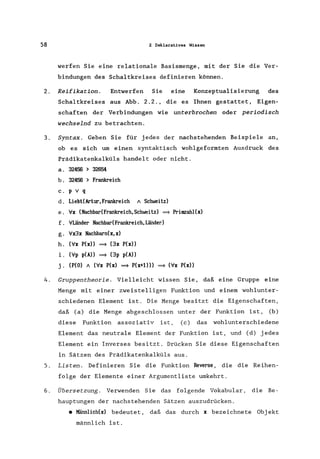 58 2 Deklarat.ives Wissen
werfen Sie eine relationale Basismenge, mit der Sie die Ver-
bindungen des Schaltkreises definieren können.
2. Reifikation. Entwerfen Sie eine Konzeptualisierung des
Schaltkreises aus Abb. 2.2., .die es Ihnen gestattet, Eigen-
schaften der Verbindungen wie unterbrochen oder periodisch
wechselnd zu betrachten.
3. Syntax. Geben Sie für jedes der nachstehenden Beispiele an,
ob es sich um einen syntaktisch wohlgeformten Ausdruck des
Prädikatenkalküls handelt oder nicht.
a. 32456 > 32654
b. 32456 > Frankreich
c. p v q
d. LiebtCArtur,Frankreich "Schweitz)
e. ;Ix (Nachbar(Frankreich,Schweitz) ~ Prinrzahl(x)
f. ;1Länder NachbadFrankreich,Länder)
g. ;Ix3x Nachbarn(x, x)
h. (;Ix P(x» ~ (3x P(x»
i. (;Ip p(A» ~ (3p p(A»
j. (P(O) " (;Ix P(x) ~ P(x+l») ~ (;Ix P(x»
4. Gruppentheorie. Vielleicht wissen Sie, daß eine Gruppe eine
Menge mit einer zweisteiligen Funktion und einem wohlunter-
schiedenen Element ist. Die Menge besitzt die Eigenschaften,
daß (a) die Menge abgeschlossen unter der Funktion ist, (b)
diese Funktion assoziativ ist, (c) das wohlunterschiedene
Element das neutrale Element der Funktion ist, und (d) jedes
Element ein Inverses besitzt. Drücken Sie diese Eigenschaften
in Sätzen des Prädikatenkalküls aus.
S. Listen. Definieren Sie die Funktion Reverse, die die Reihen-
folge der Elemente einer Argumentliste umkehrt.
6. Übersetzung. Verwenden Sie das folgende Vokabular, die Be-
hauptungen der nachstehenden Sätzen auszudrücken .
• Männlich(x) bedeutet, daß das durch x bezeichnete Obj ekt
männlich ist.
 