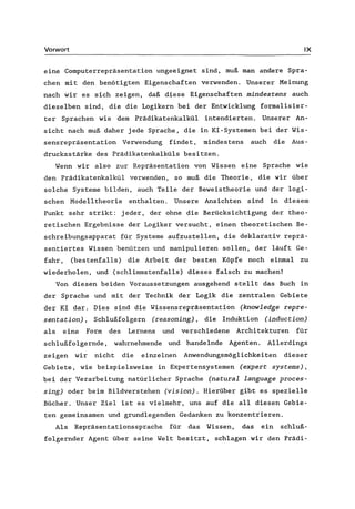 Vorwort IX
eine Computerrepräsentation ungeeignet sind, muß man andere Spra-
chen mit den benötigten Eigenschaften verwenden. Unserer Meinung
nach wir es sich zeigen, daß diese Eigenschaften mindestens auch
dieselben sind, die die Logikern bei der Entwicklung formalisier-
ter Sprachen wie dem Prädikatenkalkül intendierten. Unserer An-
sicht nach muß daher jede Sprache, die in KI-Systemen bei der Wis-
sensrepräsentation Verwendung findet, mindestens auch die Aus-
drucksstärke des Prädikatenkalküls besitzen.
Wenn wir also zur Repräsentation von Wissen eine Sprache wie
den Prädikatenkalkül verwenden, so muß die Theorie, die wir über
solche Systeme bilden, auch Teile der Beweistheorie und der logi-
schen Modelltheorie enthalten. Unsere Ansichten sind in diesem
Punkt sehr strikt: jeder, der ohne die Berücksichtigung der theo-
retischen Ergebnisse der Logiker versucht, einen theoretischen Be-
schreibungsapparat für Systeme aufzustellen, die deklarativ reprä-
sentiertes Wissen benützen und manipulieren sollen, der läuft Ge-
fahr, (bestenfalls) die Arbeit der besten Köpfe noch einmal zu
wiederholen, und (schlimmstenfalls) dieses falsch zu machen!
Von diesen beiden Voraussetzungen ausgehend stellt das Buch in
der Sprache und mit der Technik der Logik die zentralen Gebiete
der KI dar. Dies sind die Wissensrepräsentation (knowledge repre-
sentation) , Schlußfolgern (reasoning) , die Induktion (induction)
als eine Form des Lernens und verschiedene Architekturen für
schlußfolgernde, wahrnehmende und handelnde Agenten. Allerdings
zeigen wir nicht die einzelnen Anwendungsmöglichkeiten dieser
Gebiete, wie beispielsweise in Expertensystemen (expert systems),
bei der Verarbeitung natürlicher Sprache (natural language proces-
sing) oder beim Bildverstehen (vision). Hierüber gibt es spezielle
Bücher. Unser Ziel ist es vielmehr, uns auf die all diesen Gebie-
ten gemeinsamen und grundlegenden Gedanken zu konzentrieren.
Als Repräsentationssprache für das Wissen, das ein schluß-
folgernder Agent über seine Welt besitzt, schlagen wir den Prädi-
 