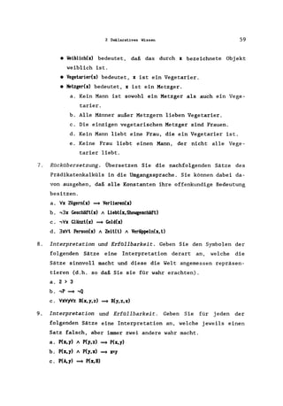 2 Deklaratives Wissen 59
• Veiblich(x) bedeutet, daß das durch x bezeichnete Obj ekt
weiblich ist.
• Vegetarier(x) bedeutet, x ist ein Vegetarier.
• Metzger(x) bedeutet, x ist ein Metzger.
a. Kein Mann ist sowohl ein Metzger als auch ein Vege-
tarier.
b. Alle Männer außer Metzgern lieben Vegetarier.
c. Die einzigen vegetarischen Metzger sind Frauen.
d. Kein Mann liebt eine Frau, die ein Vegetarier ist.
e. Keine Frau liebt einen Mann, der nicht alle Vege-
tarier liebt.
7. Rückübersetzung. Übersetzen Sie die nachfolgenden Sätze des
Prädikatenkalküls in die Umgangssprache. Sie können dabei da-
von ausgehen, daß alle Konstanten ihre offenkundige Bedeutung
besitzen.
a. Vx Zögern(x) ~ Verlieren(x)
b. ,3x Geschäft(x) 1 Liebt(x, Showgeschäft)
c. ,Vx Glänzt(x) ~ Gold(x)
d. 3xVt Person(x) 1 Zeit(t) 1 Veriippeln(x, t)
8. Interpretation und ErfOllbarkeit. Geben Sie den Symbolen der
folgenden Sätze eine Interpretation derart an, welche die
Sätze sinnvoll macht und diese die Welt angemessen repräsen-
tieren (d.h. so daß Sie sie für wahr erachten).
a. 2 > 3
b. ,P ~ ,Q
c. VxVyVz R(x,y,z) ~ R(y,z,x)
9. Interpretation und Erfüllbarkeit. Geben Sie für j eden der
folgenden Sätze eine Interpretation an, welche jeweils einen
Satz falsch, aber immer zwei andere wahr macht.
a. P(x,y) 1 P(y,z) ~ P(x,y)
b. P(x,y) 1 P(y,x) ~ FY
c. P(A,y) ~ P(x,B)
 