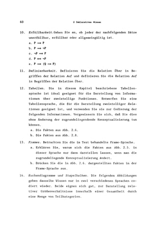 60 2 Deklaratives Wissen
10. Erfüllbarkeit.Geben Sie an, ob jeder der nachfolgenden Sätze
unerfüllbar, erfüllbar oder allgemeingültig ist.
a. p ===> P
b. P ===> ,p
c. ,p ===> P
d. P = ,p
e. P ===> (Q ===> P)
11. Definierbarkeit. Definieren Sie die Relation Über in Be-
griffen der Relation Auf und definieren Sie die Relation Auf
in Begriffen der Relation Über.
12. Tabellen. Die in diesem Kapitel beschriebene Tabellen-
sprache ist ideal geeignet für die Darstellung von Informa-
tionen über zweistellige Funktionen. Entwerfen Sie eine
Tabellensprache, die für die Darstellung zweistelliger Rela-
tionen geeignet ist, und verwenden Sie sie zur Codierung der
folgenden Informationen. Vergewissern Sie sich, daß Sie dies
ohne Änderung der zugrundeliegendende Konzeptualisierung tun
können.
a. Die Fakten aus Abb. 2.6.
b. Die Fakten aus Abb. 2.8.
13. Frames. Betrachten Sie die im Text behandelte Frame-Sprache.
a. Erklären Sie, warum sich die Fakten aus Abb. 2.5. in
dieser Sprache nur dann darstellen lassen, wenn man die
zugrundeliegende Konzeptualisierung ändert.
b. Drücken Sie die in Abb. 2.6. dargestellten Fakten in der
Frame-Sprache aus.
14. Kuchendiagramme und Stapelbalken . Die folgenden Abbildungen
geben dasselbe Wissen nur in zwei verschiedenen Sprachen co-
diert wieder. Beide eignen sich gut, zur Darstellung rela-
tiver Größenverhältnisse innerhalb einer Gesamtheit durch
eine Menge von Teilkategorien.
 
