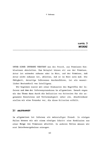 3 Inferenz
KAPITEL 3
INFERENZ
UNTER EINER INFERENZ VERSTEHT man den Prozeß, aus Prämissen Kon-
klusionen abzuleiten. Zum Beispiel können wir aus der Prämisse,
Artur ist entweder zuhause oder im Büro, und der Prämisse, daß
Artur nicht zuhause ist, ableiten, daß er im Büro sein muß. Die
Fähigkeit, derartige Inferenzen durchzuführen, ist ein wesent-
licher Bestandteil von Intelligenz.
Wir beginnen zuerst mit einer Diskussion des Begriffes der In-
ferenz und dem der Inferenzprozeduren im allgemeinen. Danach engen
wir das Thema dann durch die Definition von Kriterien für die so-
genannte Konsistenz und Vollständigkeit näher ein. Abschließend
stellen wir eine Prozedur vor, die diese Kriterien erfüllt.
3.1 ABLEITBARKElT
Im allgemeinen ist Inferenz ein mehrstufiger Prozeß. In einigen
Fällen können wir mit einem einzigen Schritt eine Konklusion aus
einer Menge von Prämissen ableiten. In anderen Fällen müssen wir
erst Zwischenergebnisse erzeugen.
63
 