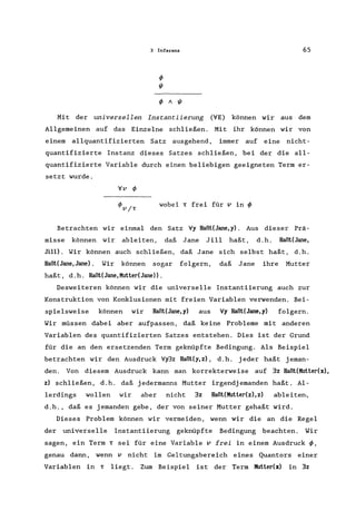 3 Inferenz 65
4> A I/J
Mit der universellen Instantiierung ('IE) können wir aus dem
Allgemeinen auf das Einzelne schließen. Mit ihr können wir von
einern allquantifizierten Satz ausgehend, immer auf eine nicht-
quantifizierte Instanz dieses Satzes schließen, bei der die all-
quantifizierte Variable durch einen beliebigen geeigneten Term er-
setzt wurde.
'Iv 4>
wobei T frei für v in 4>
Betrachten wir einmal den Satz 'Iy Haßt(Jane,y). Aus dieser Prä-
misse können wir ableiten, daß Jane Jill haßt, d.h. Haßt(Jane,
Jill). Wir können auch schließen, daß Jane sich selbst haßt, d.h.
Haßt(Jane,Jane). Wir können sogar folgern, daß Jane ihre Mutter
haßt, d.h. Haßt(Jane,Mutter(Jane».
Desweiteren können wir die universelle Instantiierung auch zur
Konstruktion von Konklusionen mit freien Variablen verwenden. Bei-
spielsweise können wir Haßt(Jane,y) aus 'Iy Haßt(Jane,y) folgern.
Wir müssen dabei aber aufpassen, daß keine Probleme mit anderen
Variablen des quantifizierten Satzes entstehen. Dies ist der Grund
für die an den ersetzenden Term geknüpfte Bedingung. Als Beispiel
betrachten wir den Ausdruck 'Iy3z Haßt(y,z), d.h. jeder haßt jeman-
den. Von diesem Ausdruck kann man korrekterweise auf 3z Haßt(Mutter(x),
z) schließen, d.h. daß jedermanns Mutter irgendjemanden haßt. Al-
lerdings wollen wir aber nicht 3z Haßt(Mutter(z),z) ableiten.,
d.h., daß es jemanden gebe, der von seiner Mutter gehaßt wird.
Dieses Problem können wir vermeiden, wenn wir die an die Regel
der universelle Instantiierung geknüpfte Bedingung beachten. Wir
sagen, ein Term T sei für eine Variable v frei in einern Ausdruck 4>,
genau dann, wenn v nicht im Geltungsbereich eines Quantors einer
Variablen in T liegt. Zum Beispiel ist der Term Mutter(x) in 3z
 
