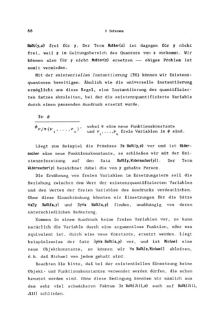 66 3 Inferenz
Haßt(y,z) frei für y. Der Term Muttedz) ist dagegen für y nicht
frei, weil y im Geltungsbereich des Quantors von z vorkommt. Wir
können also für y nicht Mutter(z) ersetzen - obiges Problem ist
somit vermieden.
Mit der existentiellen Instantiierung (3E) können wir Existenz-
quantoren beseitigen. Ähnlich wie die universelle Instantiierung
ermöglicht uns diese Regel, eine Instantiierung des quantifizier-
ten Satzes abzuleiten, bei der die existenzquantifizierte Variable
durch einen passenden Ausdruck ersetzt wurde.
3v cf>
, v )'
n
wobei 7l eine neue Funktionskonstante
und v , ... ,v freie Variablen in cf> sind.
1 n
Liegt zum Beispiel die Prämisse 3z Haßt(y,z) vor und ist Wider-
sacher eine neue Funktionskonstante , so schließen wir mit der Exi-
stenzeinsetzung auf den Satz Haßt(y,Widersacher(y» . Der Term
Widersacher(y) bezeichnet dabei die von y gehaßte Person.
Die Erwähnung von freien Variablen im Ersetzungsterm soll die
Beziehung zwischen dem Wert der existenzquantifizierten Variablen
und den Werten der freien Variablen des Ausdrucks verdeutlichen.
Ohne diese Einschränkung könnten wir Einsetzungen für die Sätze
fx3y Haßt(x,y) und 3yfx Haßt(x,y) finden, unabhängig von deren
unterschiedlichen Bedeutung.
Kommen in einem Ausdruck keine freien Variablen vor, so kann
natürlich die Variable durch eine argumentlose Funktion, oder was
äquivalent ist, durch eine neue Konstante, ersetzt werden. Liegt
beispielsweise der Satz 3yfx Haßtex,y) vor, und ist Michael eine
neue Objektkonstante , so können wir fx Haßtex,MichaeI) ableiten,
d.h. daß Michael von jedem gehaßt wird.
Beachten Sie bitte, daß bei der existentiellen Einsetzung keine
Objekt- und Funktionskonstanten verwendet werden dürfen, die schon
benutzt worden sind. Ohne diese Bedingung könnten wir nämlich aus
dem sehr viel schwächeren Faktum 3z HaßteJill,z) auch auf HaßteJill,
Jill) schließen.
 