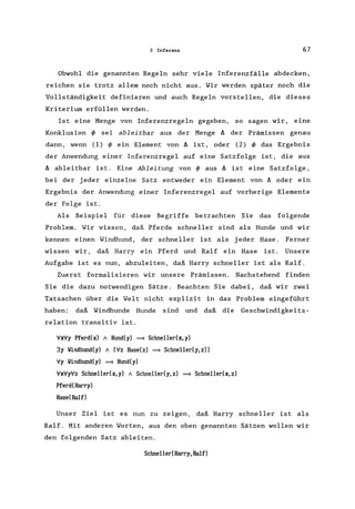 3 Inferenz 67
Obwohl die genannten Regeln sehr viele Inferenzfälle abdecken,
reichen sie trotz allem noch nicht aus. Wir werden später noch die
Vollständigkeit definieren und auch Regeln vorstellen, die dieses
Kriterium erfüllen werden.
Ist eine Menge von Inferenzregeln gegeben, so sagen wir, eine
Konklusion if> sei ableitbar aus der Menge IJ. der Prämissen genau
dann, wenn (1) if> ein Element von IJ. ist, oder (2) if> das Ergebnis
der Anwendung einer Inferenzregel auf eine Satzfolge ist, die aus
IJ. ableitbar ist. Eine Ableitung von if> aus IJ. ist eine Satzfolge,
bei der jeder einzelne Satz entweder ein Element von IJ. oder ein
Ergebnis der Anwendung einer Inferenzregel auf vorherige Elemente
der Folge ist.
Als Beispiel für diese Begriffe betrachten Sie das folgende
Problem. Wir wissen, daß Pferde schneller sind als Hunde und wir
kennen einen Windhund, der schneller ist als jeder Hase. Ferner
wissen wir, daß Harry ein Pferd und Ralf ein Hase ist. Unsere
Aufgabe ist es nun, abzuleiten, daß Harry schneller ist als Ralf.
Zuerst formalisieren wir unsere Prämissen. Nachstehend finden
Sie die dazu notwendigen Sätze. Beachten Sie dabei, daß wir zwei
Tatsachen über die Welt nicht explizit in das Problem eingeführt
haben: daß Windhunde Hunde sind und daß die Geschwindigkeits-
relation transitiv ist.
VxVy Pferd(x) 1 Hund(y) = Schneller(x,y)
3y lIindhund(y) 1 (Vz Hase(z) = Schnellerey, z»
Vy lIindhund(y) = Hund(y)
VxVyVz Schnellerex,y) 1 Schnellerey,z) = Schnellerex,z)
Pferd(Harry)
Hase(Ralf)
Unser Ziel ist es nun zu zeigen, daß Harry schneller ist als
Ralf. Mit anderen Worten, aus den oben genannten Sätzen wollen wir
den folgenden Satz ableiten.
Schneller(Harry,Ralf)
 