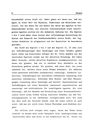 x Vorwort
katenkalkül erster Stufe vor. Dabei gehen wir davon aus, daß der
Agent in einer Welt von Objekten, Funktionen und Relationen exi-
stiert, die die Basis für ein Modell der Sätze des Agenten im Prä-
dikatenkalkül bilden. Als zentrale Inferenztechnik eines intelli-
genten Agenten stellen wir die deduktive Inferenz vor. Die Kapitel
1 bis 5 sind daher einer kurzen aber vollständigen Darstellung der
Syntax und Semantik des Prädikatenkalküls erster Stufe, der log-
ischen Deduktion im allgemeinen und der Resolution im besonderen
gewidmet.
Der Stoff der Kapitel Ibis 5 und der Kapitel 11, 12 (der sich
mit Schlußfolgerungen über Handlungen und Pläne befaßt) gehört
heute schon zum klassischen Lehrgut der KI. Viele Aspekte aus den
restlichen Kapiteln stammt aus der aktuellen Forschung. Wir haben
dabei versucht, solche aktuellen Ergebnisse zusammenzustellen, von
denen wir glauben, daß sie in nächster Zeit ebenfalls zu den
Klassikern gehören werden. Wir glauben, daß unser Buch, das erste
Lehrbuch ist, welches diese neuen Themen behandelt. Sie umfassen
nicht-monotones Schließen (nonmonotonic reasoning) , Induktion (in-
duction) , Schlußfolgern bei unsicheren Information (reasoning with
uncertain information), Schließen über Wissen- und über Überzeu-
gungen (reasoning about knowledge and belief), Repräsentation und
Schlußfolgern auf einer Metaebene (metalevel representation and
reasoning) und Architekturen für intelligente Agenten. Wir sind
überzeugt, daß die Dynamik und Entwicklung einer Wissenschaftsdis-
ziplin durch einen frühen Einzug zentraler Gedanken aus den For-
schungspapieren in die Lehrbücher vorangetrieben wird. Wir sind
uns aber auch der Tatsache bewußt (und der Leser sollte es auch
sein), daß man mit solch einer frühen Übernahme auch Riskiken ein-
geht.
Wir sollten noch einiges dazu sagen, warum das Thema Suche
(search) in diesem Buch nicht behandelt wird. Suchalgorithmen und
-heuristiken zählt man meist zu den Eckpfeilern der Kl. (Einer von
 