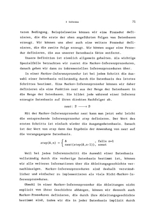 3 Inferenz 71
teren Bedingung. Beispielsweise können wir eine Prozedur defi-
nieren, die die erste der oben angeführten Folgen von Datenbasen
erzeugt. Wir können uns aber auch eine weitere Prozedur defi-
nieren, die die zweite Folge erzeugt. Wir können sogar eine Proze-
dur definieren, die aus unserer Datenbasis Sätze entfernt.
Unsere Definition ist ziemlich allgemein gehalten. Als wichtige
Spezialfälle betrachten wir zuerst die Markov-Inferenzprozeduren,
danach gehen wir dann zu inkrementellen Inferenzprozeduren über.
In einer Harkov-Inferenzprozedur ist bei jedem Schritt die Aus-
wahl einer Datenbasis vollständig durch die Datenbasis des letztes
Schrittes bestimmt. Eine Markov-Inferenzprozedur können wir daher
definieren als eine Funktion next aus der Menge der Datenbasen in
die Menge der Datenbasen. Sie bildet jede während einer Inferenz
erzeugte Datenbasis auf ihren direkten Nachfolger ab.
next: 'J) ----7 'J)
Mit der Markov-Inferenzprozedur next kann man jetzt sehr leicht
die entsprechende Inferenzprozedur step definieren. Der Wert des
ersten Schritts ist einfach wieder die Ausgangsdatenbasis. Danach
ist der Wert von step dann das Ergebnis der Anwendung von next auf
die vorangegangene Datenbasis.
{
lJ. falls n=l
step(lJ. n) = '
, next(step(lJ.,n-l» , sonst
Weil bei jedem Inferenzschritt die Auswahl einer Datenbasis
vollständig durch die vorherige Datenbasis bestimmt ist, können
wir alle weiteren Informationen über die Ableitungsgeschichte ver-
nachlässigen. Markov-Inferenzprozeduren sind deshalb verständ-
licher und einfacher zu implementieren als viele Nicht-Markov-In-
ferenzprozeduren.
Obwohl in einer Markov- Inferenzprozedur die Ableitungen nicht
explizit von ihrer Geschichte abhängen, können wir dennoch auch
Markov-Prozeduren definieren, die durch ihre Ableitungsgeschichte
bestimmt sind, indem wir die in jeder Datenbasis implizit durch
 