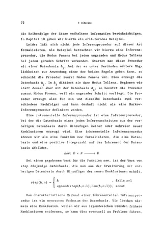 72 3 Infer.9nz
die Reihenfolge der Sätze enthaltene Information berücksichtigen.
In Kapitel 10 geben wir hierzu ein erläuterndes Beispiel.
Leider läßt sich nicht jede Inferenzprozedur auf dieser Art
formalisieren. Als Beispiel betrachten wir hierzu eine Inferenz-
prozedur, die Modus Ponens bei jedem ungeraden und Modus Tollens
bei jedem geraden Schritt verwendet. Startet man diese Prozedur
mit einer Datenbasis 6 , bei der es unter Umständen mehrere Mög-
1
lichkeiten zur Anwendung einer der beiden Regeln geben kann, so
schreibt die Prozedur zuerst Modus Ponens vor. Dies erzeugt die
Datenbasis 6 . In 6 diktiert sie dann Modus Tollens. Beginnen wir
2 2
statt dessen aber mit der Datenbasis 6 , so benützt die Prozedur
2
zuerst Modus Ponens, weil ein ungerader Schritt vorliegt. Die Pro-
zedur erzeugt also für ein und dieselbe Datenbasis zwei ver-
schiedene Nachfolger und kann deshalb nicht als eine Markov-
Inferenzprozedur definiert werden.
Eine inkrementelle Inferenzprozedur ist eine Inferenzprozedur,
bei der die Datenbasis eines jeden Inferenzschrittes aus der vor-
herigen Datenbasis durch Hinzufügen keiner oder mehrerer neuer
Konklusionen erzeugt wird. Eine inkrementelle Inferenzprozedur
können wir als eine Funktion new formalisieren, die eine Daten-
basis und eine positive Integerzahl auf das Inkrement der Daten-
basis abbildet.
new: 'J) x N ) 'J)
Bei einem gegebenem Wert für die Funktion new, ist der Wert von
step diejenige Datenbasis, die man aus der Erweiterung der vor-
herigen Datenbasis durch Hinzufügen der neuen Konklusionen erhält.
{
6
step(6,n) =
append(step(6,n-l),new(6,n-l»,
falls n=l
sonst
Das charakteristische Merkmal einer inkrementelIen Inferenzpro-
zedur ist ein monotones Wachstum der Datenbasis. Wir löschen nie-
mals eine Konklusion. Wollen wir aus irgendwelchen Gründen frühere
Konklusionen entfernen, so kann dies eventuell zu Probleme führen.
 