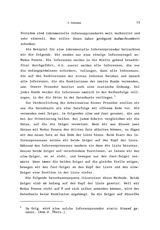 3 Inf..renz 73
Trotzdem sind inkrementelle Inferenzprozeduren weit verbreitet und
sehr sinnvoll. Man sollte ihnen daher genügend Aufmerksamkeit
schenken.
Als Beispiel für eine inkrementelle Inferenzprozedur betrachten
wir die folgende. Wir wenden nur eine einzige Inferenzregel an:
Modus Ponens. Die Inferenzen werden in die Breite gehend breadth-
first durchgeführt, d. h. zuerst werden alle Inferenzen, die nur
die Anfangsprämissen erfordern, vollzogen, dann alle Inferenzen,
die auf den Konklusionen der ersten Inferenz beruhen und danach
alle Inferenzen, die die Konklusionen der zweite Runde verwenden,
usw. Unsere Prozedur besitzt auch eine statische Ordnung, bei
jeder Runde werden die Inferenzen nämlich in der Reihenfolge voll-
zogen, in der die Sätze in der Datenbasis vorliegen. 1
Zur Verdeutlichung der Arbeitsweise dieser Prozedur stellen wir
uns die Datenbasis als eine Satzfolge mit offenem Ende vor. Wir
verwenden zwei Zeiger, im folgenden slow und fast genannt, die uns
bei der Orientierung helfen. Bei jedem Schritt vergleichen wir die
Sätze, auf die die Zeiger verweisen. Wenn wir aus diesen zwei
Sätzen mit Modus Ponens den dritten Satz ableiten können, so fügen
wir den neuen Satz an das Ende der Liste hinzu. Beim Start des In-
ferenzprozesses setzen wir beide Zeiger auf den Kopf der Liste.
Während des Inferenzprozesses wandern sie dann die Liste herunter.
Deuten beide Zeiger auf verschiedene Positionen, so lassen wir den
slow-Zeiger, wo er steht, und bewegen nur den fast-Zeiger vor-
wärts. Wann immer die beiden Zeiger auf die gleiche Stelle zeigen,
bewegen wir den fast-Zeiger an den Kopf der Liste und den slow-
Zeiger eine Position in der Liste tiefer.
Die folgende Datenbasensequenz illustriert diese Methode. Beide
Zeiger sind am Anfang auf den Kopf der Liste gesetzt. Weil wir
Modus Ponens nicht auf P und sich selbst anwenden können, wird der
Datenbasis keine Konklusion angehängt. Da die Zeiger auf dieselbe
Im Orig. wird eine solche Inferenzprozedur static biased ge-
nannt. [Anm.d. Übers.).
 