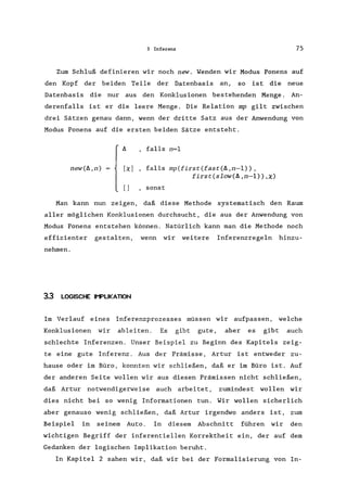 3 Inferenz 75
Zum Schluß definieren wir noch new. Wenden wir Modus Ponens auf
den Kopf der beiden Teile der Datenbasis an, so ist die neue
Datenbasis die nur aus den Konklusionen bestehenden Menge. An-
derenfalls ist er die leere Menge. Die Relation mp gilt zwischen
drei Sätzen genau dann, wenn der dritte Satz aus der Anwendung von
Modus Ponens auf die ersten beiden Sätze entsteht.
new(fl,n)
fl , falls n=l
[xl , falls mp(first(fast(fl,n-l»,
first(slow(fl,n-l»,X)
[1 , sonst
Man kann nun zeigen, daß diese Methode systematisch den Raum
aller möglichen Konklusionen durchsucht, die aus der Anwendung von
Modus Ponens entstehen können. Natürlich kann man die Methode noch
effizienter gestalten, wenn wir weitere Inferenzregeln hinzu-
nehmen.
3.3 LOGISCHE Ir-PLIKATION
Im Verlauf eines Inferenzprozesses müssen wir aufpassen, welche
Konklusionen wir ableiten. Es gibt gute, aber es gibt auch
schlechte Inferenzen. Unser Beispiel zu Beginn des Kapitels zeig-
te eine gute Inferenz. Aus der Prämisse, Artur ist entweder zu-
hause oder im Büro, konnten wir schließen, daß er im Büro ist. Auf
der anderen Seite wollen wir aus diesen Prämissen nicht schließen,
daß Artur notwendigerweise auch arbeitet, zumindest wollen wir
dies nicht bei so wenig Informationen tun. Wir wollen sicherlich
aber genauso wenig schließen, daß Artur irgendwo anders ist, zum
Beispiel in seinem Auto. In diesem Abschnitt führen wir den
wichtigen Begriff der inferentiellen Korrektheit ein, der auf dem
Gedanken der logischen Implikation beruht.
In Kapitel 2 sahen wir, daß wir bei der Formalisierung von In-
 