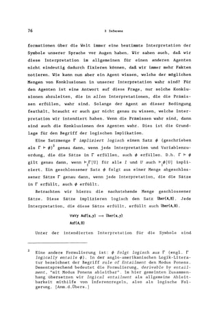 76 3 Inferenz
formationen über die ~elt immer eine bestimmte Interpretation der
Symbole unserer Sprache vor Augen haben. ~ir sahen auch, daß wir
diese Interpretation im allgemeinen für einen anderen Agenten
nicht eindeutig dadurch fixieren können, daß wir immer mehr Fakten
notieren. ~ie kann nun aber ein Agent wissen, welche der möglichen
Mengen von Konklusionen in unserer Interpretation wahr sind? Für
den Agenten ist eine Antwort auf diese Frage, nur solche Konklu-
sionen abzuleiten, die in allen Interpretationen, die die Prämis-
sen erfüllen, wahr sind. Solange der Agent an dieser Bedingung
festhält, braucht er auch gar nicht genau zu wissen, welche Inter-
pretation wir intendiert haben. ~enn die Prämissen wahr sind, dann
sind auch die Konklusionen des Agenten wahr. Dies ist die Grund-
lage für den Begriff der logischen Implikation.
Eine Satzmenge r impliziert logisch einen Satz ~ (geschrieben
als r F ~)2 genau dann, wenn jede Interpretation und Variablenzu-
ordung, die die Sätze in r erfüllen, auch ~ erfüllen. D.h. r F ~
gilt genau dann, wenn 1= r [U] für alle I und U auch F ~[U] impli-
I I
ziert. Ein geschlossener Satz ~ folgt aus einer Menge abgeschlos-
sener Sätze r genau dann, wenn jede Interpretation, die die Sätze
in r erfüllt, auch ~ erfüllt.
Betrachten wir hierzu die nachstehende Menge geschlossener
Sätze. Diese Sätze implizieren logisch den Satz über(A,B). Jede
Interpretation, die diese Sätze erfüllt, erfüllt auch über(A,B).
2
'Vx'Vy Auf(x,y) ~ über(x,y)
Auf(A,B)
Unter der intendierten Interpretation für die Symbole sind
Eine andere Formulierung ist: ~ folgt logisch aus r (engl. r
logically entails ~). In der anglo-amerikanischen Logik-Litera-
tur bezeichnet der Begriff rule of Entailment den Modus Ponens.
Dementsprechend bedeutet die Formulierung, derivable by entail-
ment, "mit Modus Ponens ableitbar". Im hier gemeinten Zusammen-
hang übersetzen wir logical entailment als allgemeine Ableit-
barkeit mithilfe von Inferenzregeln, also als logische Fol-
gerung. [Anm.d.Übers.]
 