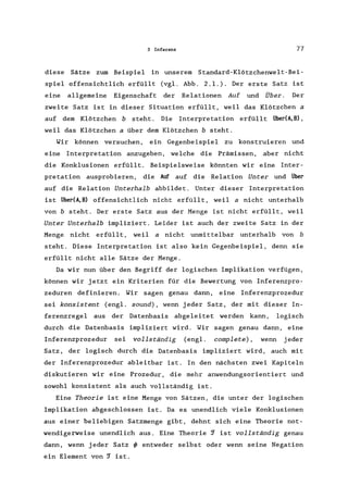 3 Inferenz 77
diese Sätze zum Beispiel in unserem Standard-Klötzchenwelt-Bei-
spiel offensichtlich erfüllt (vgl. Abb. 2.1.). Der erste Satz ist
eine allgemeine Eigenschaft der Relationen Auf und Über. Der
zweite Satz ist in dieser Situation erfüllt, weil das Klötzchen a
auf dem Klötzchen b steht. Die Interpretation erfüllt Über(A,B),
weil das Klötzchen a über dem Klötzchen b steht.
Wir können versuchen, ein Gegenbeispiel zu konstruieren und
eine Interpretation anzugeben, welche die Prämissen, aber nicht
die Konklusionen erfüllt. Beispielsweise könnten wir eine Inter-
pretation ausprobieren, die Auf auf die Relation Unter und Über
auf die Relation Unterhalb abbildet. Unter dieser Interpretation
ist Über(A,B) offensichtlich nicht erfüllt, weil a nicht unterhalb
von b steht. Der erste Satz aus der Menge ist nicht erfüllt, weil
Unter Unterhalb impliziert. Leider ist auch der zweite Satz in der
Menge nicht erfüllt, weil a nicht unmittelbar unterhalb von b
steht. Diese Interpretation ist also kein Gegenbeispiel, denn sie
erfüllt nicht alle Sätze der Menge.
Da wir nun über den Begriff der logischen Implikation verfügen,
können wir jetzt ein Kriterien für die Bewertung von Inferenzpro-
zeduren definieren. Wir sagen genau dann, eine Inferenzprozedur
sei konsistent (engl. sound), wenn jeder Satz, der mit dieser In-
ferenzregel aus der Datenbasis abgeleitet werden kann, logisch
durch die Datenbasis impliziert wird. Wir sagen genau dann, eine
Inferenzprozedur sei vollständig (engl. complete) , wenn jeder
Satz, der logisch durch die Datenbasis impliziert wird, auch mit
der Inferenzprozedur ableitbar ist. In den nächsten zwei Kapiteln
diskutieren wir eine Prozedur, die mehr anwendungsorientiert und
sowohl konsistent als auch vollständig ist.
Eine Theorie ist eine Menge von Sätzen, die unter der logischen
Implikation abgeschlossen ist. Da es unendlich viele Konklusionen
aus einer beliebigen Satzmenge gibt, dehnt sich eine Theorie not-
wendigerweise unendlich aus. Eine Theorie ~ ist vollständig genau
dann, wenn jeder Satz ~ entweder selbst oder wenn seine Negation
ein Element von ~ ist.
 