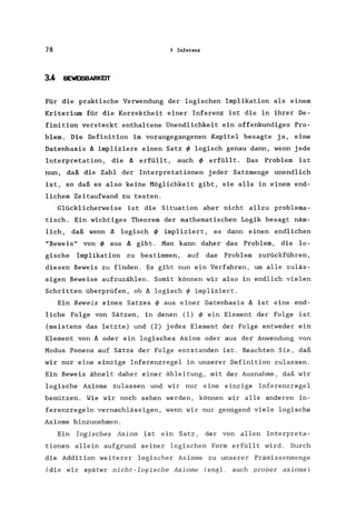 78 3 Inferenz
3.4 BEWEISBARKEIT
Für die praktische Verwendung der logischen Implikation als einem
Kriterium für die Korrektheit einer Inferenz ist die in ihrer De-
finition versteckt enthaltene Unendlichkeit ein offenkundiges Pro-
blem. Die Definition im vorangegangenen Kapitel besagte ja, eine
Datenbasis A impliziere einen Satz ~ logisch genau dann, wenn jede
Interpretation, die A erfüllt, auch ~ erfüllt. Das Problem ist
nun, daß die Zahl der Interpretationen jeder Satzmenge unendlich
ist, so daß es also keine Möglichkeit gibt, sie alle in einem end-
lichem Zeitaufwand zu testen.
Glücklicherweise ist die Situation aber nicht allzu problema-
tisch. Ein wichtiges Theorem der mathematischen Logik besagt näm-
lich, daß wenn A logisch ~ impliziert, es dann einen endlichen
"Beweis" von ~ aus A gibt. Man kann daher das Problem, die lo-
gische Implikation zu bestimmen, auf das Problem zurückführen,
diesen Beweis zu finden. Es gibt nun ein Verfahren, um alle zuläs-
sigen Beweise aufzuzählen. Somit können wir also in endlich vielen
Schritten überprüfen, ob A logisch ~ impliziert.
Ein Beweis eines Satzes ~ aus einer Datenbasis A ist eine end-
liche Folge von Sätzen, in denen (1) ~ ein Element der Folge ist
(meistens das letzte) und (2) jedes Element der Folge entweder ein
Element von A oder ein logisches Axiom oder aus der Anwendung von
Modus Ponens auf Sätze der Folge entstanden ist. Beachten Sie, daß
wir nur eine einzige Inferenzregel in unserer Definition zulassen.
Ein Beweis ähnelt daher einer Ableitung, mit der Ausnahme, daß wir
logische Axiome zulassen und wir nur eine einzige Inferenzregel
benützen. Wie wir noch sehen werden, können wir alle anderen In-
ferenzregeln vernachlässigen, wenn wir nur genügend viele logische
Axiome hinzunehmen.
Ein logisches Axiom ist ein Satz, der von allen Interpreta-
tionen allein aufgrund seiner logischen Form erfüllt wird. Durch
die Addition weiterer logischer Axiome zu unserer Prämissenmenge
(die wir später nicht-logische Axiome (engl. auch proper axioms)
 