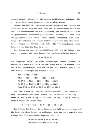 3 Inferenz 79
nennen werden) können wir diejenigen Konklusionen ableiten, die
wir nicht durch Modus Ponens alleine erhalten würden.
Obwohl die Zahl der logischen Axiome unendlich ist, lassen sie
sich doch durch eine endliche Zahl von Axiomenschemata beschrei-
ben. Ein Axiomenschema ist ein Satzschema , das Variablen (die hier
in griechischen Buchstaben gesetzt sind) enthält, die über alle
wohlgeformten Sätze laufen. Jedes Schema bezeichnet eine Satz-
menge, die entweder dem Schema selbst entsprechen oder aber Gene-
ralisierungen des Schemas sind, wobei die Generalisierung eines
Satzes ~ ein Satz der Form Vv ~ ist.
Das Schema der Implikationseinführung (IE) ist ein Schema, mit
dem wir zusammen mit Modus Ponens Implikationen ableiten können.
Die folgenden Sätze sind alles Einsetzungen dieses Schemas. Im
ersten Satz steht P(x) für ~ und Q(y) steht für t/J. Im zweiten Satz
ist ~ der nichtatomare Satz P(x) =9 R(x). Die letzten drei Sätze
sind Generalisierungen des zweiten Satzes.
P(x) =9 (Q(y) =9 P(x»
(P(x) =9 R(x» =9 (Q(y) =9 (P(x) =9 R(x»)
Vy (P(x) =9 R(x» =9 (Q(y) =9 (P(x) =9 R(x)))
Vz (P(x) =9 R(x» =9 (Q(y) =9 (P(x) =9 R(x)))
VxVy (P(x) =9 R(x» =9 (Q(y) =9 (P(x) =9 R(x»)
Mit dem Schema der Implikationsdistribution (10) können wir
eine Implikation über eine andere Implikation verteilen. Impli-
ziert ~, daß ~ von t/J impliziert wird, so impliziert ~ auch ~,
falls t/J von ~ impliziert wird.
Das Schema des Beweis durch Widerspruch (WR) gestattet uns, auf
die Negation eines Satzes zu schließen, wenn der Satz sowohl einen
anderen Satz als auch dessen Negation impliziert.
(t/J =9 ,~) =9 (( t/J =9 ~) =9 ,t/J)
(,t/J =9 ,~) =9 ((,t/J =9 ~) =9 t/J)
 