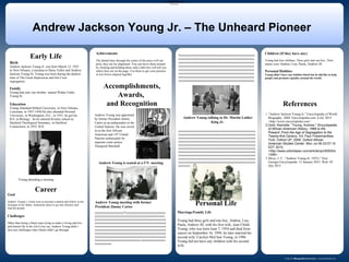 www.postersession.com
Birth
Andrew Jackson Young Jr. was born March 12, 1932
in New Orleans, Louisiana to Daisy Fuller and Andrew
Jackson Young Sr. Young was born during the darkest
time of The Great Depression and Jim Crow
segregation.
Family
Young had only one brother named Walter Fuller
Young Sr.
Education
Young Attended Dillard University, in New Orleans,
Louisiana, in 1947-1948.He also attended Howard
University, in Washington, D.C., in 1951, he got his
B.S. in Biology. So he entered divinity school at,
Hartford Theological Seminary, in Hartford,
Connecticut, in 1955, B.D.
.
Accomplishments,
Awards,
and Recognition
Andrew Jackson Young Jr. – The Unheard Pioneer
Andrew Young meeting with former
President Jimmy Carter
Andrew Young talking to Dr. Martin Luther
King Jr.
References
Andrew Young was appointed
by former President Jimmy
Carter as an ambassador to the
United Nations. He was sworn
in as the first African
American and 14th
United
Nations ambassador by
supreme court justice
Thurgood Marshall.
1."Andrew Jackson Young Jr." Encyclopedia of World
Biography. 2004. Encyclopedia.com. 6 Jul. 2015
<http://www.encyclopedia.com>
2.Gold, Rachelle. "Young, Andrew." Encyclopedia
of African American History, 1896 to the
Present: From the Age of Segregation to the
Twenty-first Century. Ed. Paul FinkelmanNew
York: Oxford UP, 2008. Oxford African
American Studies Center. Mon Jul 06 03:07:15
EDT 2015.
<http://www.oxfordaasc.com/article/opr/t0005/e
1296>.
3.Moye, J. T.. "Andrew Young (b. 1932)." New
Georgia Encyclopedia. 15 January 2015. Web. 05
July 2015
xxxxxxxxxxxxxxxxxxxxxxxxxxxxxxxxxxxxxxxxxxxxxxxxxxx
xxxxxxxxxxxxxxxxxxxxxxxxxxxxxxxxxxxxxxxxxxxxxxxxxxx
xxxxxxxxxxxxxxxxxxxxxxxxxxxxxxxxxxxxxxxxxxxxxxxxxxx
xxxxxxxxxxxxxxxxxxxxxxxxxxxxxxxxxxxxxxxxxxxxxxxxxxx
xxxxxxxxxxxxxxxxxxxxxxxxxxxxxxxxxxxxxxxxxxxxxxxxxxx
xxxxxxxxxxxxxxxxxxxxxxxxxxxxxxxxxxxxxxxxxxxxxxxxxxx
xxxxxxxxxxxxxxxxxxxxxxxxxxxxxxxxxxxxxxxxxxxxxxxxxxx
xxxxxxxxxxxxxxxxxxxxxxxxxxxxxxxxxxxxxxxxxxxxxxxxxxx
xxxxxxxxxxxxxxxxxxxxxxxxxxxxxxxxxxxxxxxxxxxxxxxxxxx
xxxxxxxxxxxxxxxxxxxxxxxxxxxxxxxxxxxxxxxxxxxxxxxxxxx
xxxxxxxxxxxxxxxxxxxx
Early Life Xxxxxxxxxxxxxxxxxxxxxxxxxxxxxxxxxxxxxxxxxxxxxxxxxx
xxxxxxxxxxxxxxxxxxxxxxxxxxxxxxxxxxxxxxxxxxxxxxxxxx
xxxxxxxxxxxxxxxxxxxxxxxxxxxxxxxxxxxxxxxxxxxxxxxxxx
xxxxxxxxxxxxxxxxxxxxxxxxxxxxxxxxxxxxxxxxxxxxxxxxxx
xxxxxxxxxxxxxxxxxxxxxxxxxxxxxxxxxxxxxxxxxxxxxxxxxx
xxxxxxxxxxxxxxxxxxxxxxxxxxxxxxxxxxxxxxxxxxxxxxxxxx
xxxxxxxxxxxxxxxxxxxxxxxxxxxxxxxxxxxxxxxxxxxxxxxxxx
xxxxxxxxxxxxxxxxxxxxxxxxxxxxxxxxxxxxxxxxxxxxxxxxxx
Career
•Accomplishments, Awards and Recognition
•Personal Life
I.Marriage/Family Involvement
II.Children
III.Personal Hobbies
Goal
Andrew Young’s Goals were to become a dentist and follow in the
footsteps of his father. Instead he chose to go into ministry and
lead the people.
Challenges
Other than being a black man trying to make a living and live
and honest life in the Jim Crow era, Andrew Young didn’t
face any challenges other blacks didn’t go through.
.
Andrew Young is seated at a UN meeting
yyyyyyyyyyyyyyyyyyyYyyyyyyyyyyyyyyyyyyyyyyyyyy
yyyyyyyyyyyyyyyyyyyyyyyyyyyyyyyyyyyyxxxxxxxxxx
xxxxxxxxxxxxxxxxxxxxxxxxxxxxxxxxxxxxxxxxxxxxxxx
xxxxxxxxxxxxxxxxxxxxxxxxxxxxxxxxxxxxxxxxxxxxxxx
xxxxxxxxxxxxxxxxxxxxxxxxxxxxxxxxxxxxxxxxxxxxxxx
xxxxxxxxxxxxxxxxxxxxxxxxxxxxxxxxxxxxxxxxxxxxxxx
xxxxxxxxxxxxxxxxxxxxxxxxxxxxxxxxxxxxxxxxxxxxxxx
xxxxxxxxxxxxxxxxxxxxxxxxxxxxxxxxxxxxxxxxxxxxxxx
xxxxxxxxxxxxxxxxxxxxxxxxxxxxxx.xxxxxxxxxxxxxxxx
xxxxxxxxxxx.
Achievements
The dotted lines through the center of the piece will not
print, they are for alignment. You can move them around
by clicking and holding them, and a little box will tell you
where they are on the page. Use them to get your pictures
or text boxes aligned together.
Personal Life
Marriage/Family Life
Young had three girls and one boy, Andrea, Lisa,
Paula, Andrew III, with his first wife, Jean Childs
Young, who was born June 7, 1954 and died from
cancer on September 16, 1994, he later married his
second wife, Carolyn McClain Young, in 1996.
Young did not have any children with his second
wife.
Children (If they have any)
Young had four children, Three girls and one boy. Their
names were Andrea, Lisa, Paula, Andrew III.
Personal Hobbies
Young didn’t have any hobbies listed but he did like to help
people and promote equality around the world.
Young attending a meeting
 
