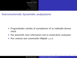 Indledning
Dynamisk analyse
AddressSanitizer
ThreadSanitizer
Praktisk brug
Konklusion
Mere information

Instrumenterede dynamiske analysatorer

Programkoden udvides af oversætteren til at indeholde diverse
check
Har potentielt mere information end en stand-alone analysator
Kan anskues som automatisk tilføjede

Michael Rasmussen

s

assert

Dynamiske analysatorer til C/C++

 