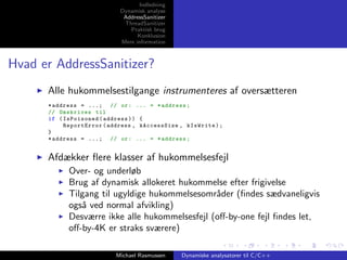 Indledning
Dynamisk analyse
AddressSanitizer
ThreadSanitizer
Praktisk brug
Konklusion
Mere information

Hvad er AddressSanitizer?
Alle hukommelsestilgange instrumenteres af oversætteren
* address = ...; // or : ... = * address ;
// Omskrives til
if ( IsPoisoned ( address ) ) {
ReportError ( address , kAccessSize , kIsWrite ) ;
}
* address = ...; // or : ... = * address ;

Afdækker ﬂere klasser af hukommelsesfejl
Over- og underløb
Brug af dynamisk allokeret hukommelse efter frigivelse
Tilgang til ugyldige hukommelsesomr˚der (ﬁndes sædvaneligvis
a
ogs˚ ved normal afvikling)
a
Desværre ikke alle hukommelsesfejl (oﬀ-by-one fejl ﬁndes let,
oﬀ-by-4K er straks sværere)
Michael Rasmussen

Dynamiske analysatorer til C/C++

 