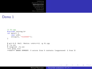 Indledning
Dynamisk analyse
AddressSanitizer
ThreadSanitizer
Praktisk brug
Konklusion
Mere information

Demo 1

// 01. cpp
# include < string .h >
int main () {
char x [8];
strcpy (x , " 01234567 " ) ;
}
$ g ++ -4.8 - Wall - Wextra - std = c ++11 -g 01. cpp
$ ./ a . out
$ valgrind ./ a . out
<<<< klip >>>>
==4587== ERROR SUMMARY : 0 errors from 0 contexts ( suppressed : 2 from 2)

Michael Rasmussen

Dynamiske analysatorer til C/C++

 