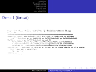Indledning
Dynamisk analyse
AddressSanitizer
ThreadSanitizer
Praktisk brug
Konklusion
Mere information

Demo 1 (fortsat)

$ g ++ -4.8 - Wall - Wextra - std = c ++11 -g - fsanitize = address 01. cpp
$ ./ a . out
=================================================================
==4601== ERROR : AddressSanitizer : stack - buffer - overflow on address
0 x7fff8e4c6b58 at pc 0 x40099d bp 0 x7fff8e4c6b20 sp 0 x7fff8e4c6b18
WRITE of size 1 at 0 x7fff8e4c6b58 thread T0
#0 0 x40099c (/ home / mras / Dropbox / Pres / asan /01/ a . out +0 x40099c )
#1 0 x7fb64b80ede4 (/ lib / x86_64 - linux - gnu / libc -2.17. so +0 x21de4 )
#2 0 x4007b8 (/ home / mras / Dropbox / Pres / asan /01/ a . out +0 x4007b8 )
Address 0 x7fff8e4c6b58 is located at offset 40 in frame < main > of T0 ’ s stack :
This frame has 1 object ( s ) :
[32 , 40) ’x ’
<<<< klip >>>>

Michael Rasmussen

Dynamiske analysatorer til C/C++

 