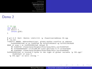 Indledning
Dynamisk analyse
AddressSanitizer
ThreadSanitizer
Praktisk brug
Konklusion
Mere information

Demo 2
// 02. cpp
char g [8];
int main () {
return g [8];
}
$ g ++ -4.8 - Wall - Wextra - std = c ++11 -g - fsanitize = address 02. cpp
$ ./ a . out
==4637== ERROR : AddressSanitizer : global - buffer - overflow on address
0 x0000006010e8 at pc 0 x4007e6 bp 0 x7fff13416e10 sp 0 x7fff13416e08
READ of size 1 at 0 x0000006010e8 thread T0
#0 0 x4007e5 (/ home / mras / Dropbox / Pres / asan /02/ a . out +0 x4007e5 )
#1 0 x7f04d84fbde4 (/ lib / x86_64 - linux - gnu / libc -2.17. so +0 x21de4 )
#2 0 x4006e8 (/ home / mras / Dropbox / Pres / asan /02/ a . out +0 x4006e8 )
0 x0000006010e8 is located 0 bytes to the right of global variable ’g (02. cpp ) ’
(0 x6010e0 ) of size 8
’g (02. cpp ) ’ is ascii string ’’

Michael Rasmussen

Dynamiske analysatorer til C/C++

 
